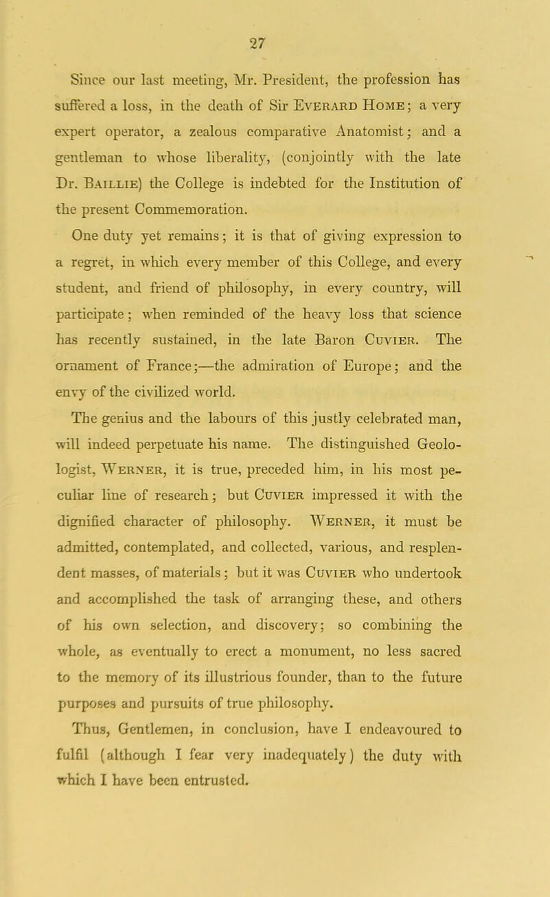 Since our last meeting, Mr. President, the profession has suffered a loss, in the death of Sir Everard Home ; a very expert operator, a zealous comparative Anatomist; and a gentleman to whose liheralitj, (conjointly with the late Dr. Baillie) the College is indebted for the InstitTition of the present Commemoration. One duty yet remains; it is that of giving expression to a regret, in which every member of this College, and every student, and friend of philosophy, in every country, will participate; when reminded of the heavy loss that science has recently sustained, in the late Baron Cuvier. The ornament of France;—the admiration of Europe; and the envy of the civilized world. The genius and the labours of this justly celebrated man, will indeed perpetuate his name. The distinguished Geolo- logist, Werner, it is true, preceded him, in his most pe- culiar line of research; but Cuvier impressed it with the dignified character of philosophy. Werner, it must be admitted, contemplated, and collected, various, and resplen- dent meisses, of materials; but it was Cuvier who undertook and accomplished the task of arranging these, and others of his own selection, and discovery; so combining the whole, as eventually to erect a monument, no less sacred to the memory of its illustrious founder, than to the future purposes and pursuits of true pliilosophy. Thus, Gentlemen, in conclusion, have I endeavoured to fulfil (although I fear very inadequately) the duty with which I have been entrusted.