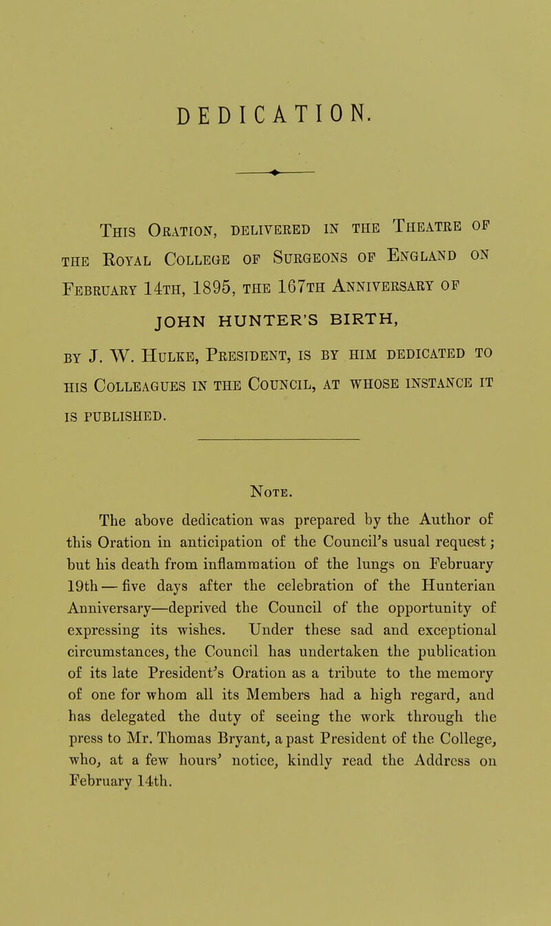 DEDICATION. This Oration, delivered in the Theatre op the Royal College of Surgeons op England on February 14th, 1895, the 167th Anniversary of JOHN HUNTER'S BIRTH, by J. W. Hulke, President, is by him dedicated to his Colleagues in the Council, at whose instance it is published. Note. The above dedication was prepared by the Author of this Oration in anticipation of the Council's usual request; but his death from inflammation of the lungs on February 19th — five days after the celebration of the Hunterian Anniversary—deprived the Council of the opportunity of expressing its wishes. Under these sad and exceptional circumstances, the Council has undertaken the publication of its late President's Oration as a tribute to the memory of one for whom all its Members had a high regard, and has delegated the duty of seeing the work through the press to Mr. Thomas Bryant, a past President of the College, who, at a few hours' notice, kindly read the Address on February 14th.
