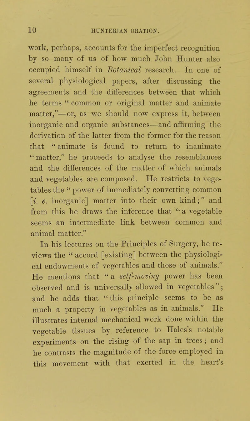 work, perhaps, accounts for the imperfect recognition by so many of us of how much John Hunter also occupied himself in Botanical research. In one of several physiological papers, after discussing the agreements and the differences between that which he terms  common or original matter and animate matter,—or, as we should now express it, between inorganic and organic substances—and affirming the derivation of the latter from the former for the reason that  animate is found to return to inanimate  matter, he proceeds to analyse the resemblances and the differences of the matter of which animals and vegetables are composed. He restricts to vege- tables the  power of immediately converting common \i. e. inorganic] matter into their own kind; and from this he draws the inference that  a vegetable seems an intermediate link between common and animal matter. In his lectures on the Principles of Surgery, he re- views the  accord [existing] between the physiologi- cal endowments of vegetables and those of animals. He mentions that  a self-moving power has been observed and is universally allowed in vegetables; and he adds that this principle seems to be as much a property in vegetables as in animals. He illustrates internal mechanical work done within the vegetable tissues by reference to Hales's notable experiments on the rising of the sap in trees; and he contrasts the magnitude of the force employed in this movement with that exerted in the heart's
