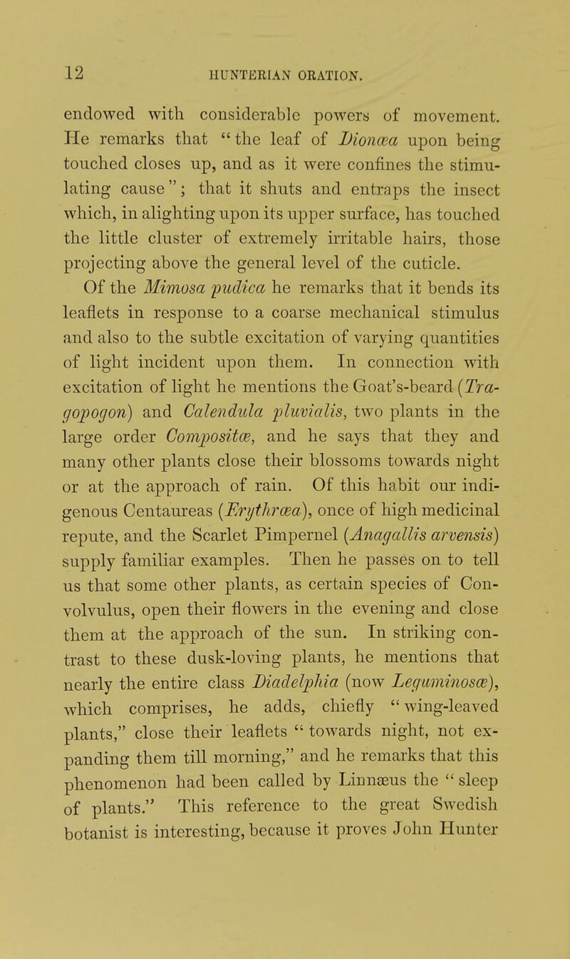 endowed with considerable powers of movement. He remarks that the leaf of Lioncea upon being touched closes up, and as it were confines the stimu- lating cause; that it shuts and entraps the insect which, in alighting upon its upper surface, has touched the little cluster of extremely irritable hairs, those projecting above the general level of the cuticle. Of the Mimosa pudica he remarks that it bends its leaflets in response to a coarse mechanical stimulus and also to the subtle excitation of varying quantities of light incident upon them. In connection with excitation of light he mentions the Goat's-bearcl (Tra- gopogon) and Calendula pluvialis, two plants in the large order Composites, and he says that they and many other plants close their blossoms towards night or at the approach of rain. Of this habit our indi- genous Centaureas (Erythrcea), once of high medicinal repute, and the Scarlet Pimpernel (Anagallis arvensis) supply familiar examples. Then he passes on to tell us that some other plants, as certain species of Con- volvulus, open their flowers in the evening and close them at the approach of the sun. In striking con- trast to these dusk-loving plants, he mentions that nearly the entire class Diadelplua (now Leguminosce), which comprises, he adds, chiefly wing-leaved plants, close their leaflets towards night, not ex- panding them till morning, and he remarks that this phenomenon had been called by Linnaeus the  sleep of plants. This reference to the great Swedish botanist is interesting, because it proves John Hunter