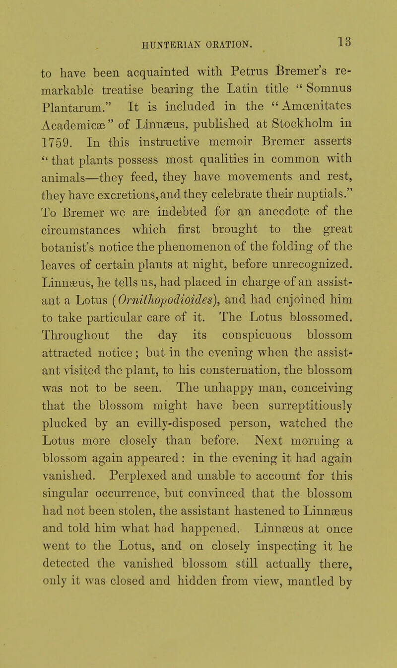 to have been acquainted with Petrus Bremer's re- markable treatise bearing the Latin title  Somnus Plantarum. It is included in the Amcenitates Academics  of Linnaeus, published at Stockholm in 1759. In this instructive memoir Bremer asserts  that plants possess most qualities in common with animals—they feed, they have movements and rest, they have excretions, and they celebrate their nuptials. To Bremer we are indebted for an anecdote of the circumstances which first brought to the great botanist's notice the phenomenon of the folding of the leaves of certain plants at night, before unrecognized. Linnaeus, he tells us, had placed iu charge of an assist- ant a Lotus (Ornithojpodioides), and had enjoined him to take particular care of it. The Lotus blossomed. Throughout the day its conspicuous blossom attracted notice; but in the evening when the assist- ant visited the plant, to his consternation, the blossom was not to be seen. The unhappy man, conceiving that the blossom might have been surreptitiously plucked by an evilly-disposed person, watched the Lotus more closely than before. Next morning a blossom again appeared: in the evening it had again vanished. Perplexed and unable to account for this singular occurrence, but convinced that the blossom had not been stolen, the assistant hastened to Linnaeus and told him what had happened. Linnaeus at once went to the Lotus, and on closely inspecting it he detected the vanished blossom still actually there, only it was closed and hidden from view, mantled by