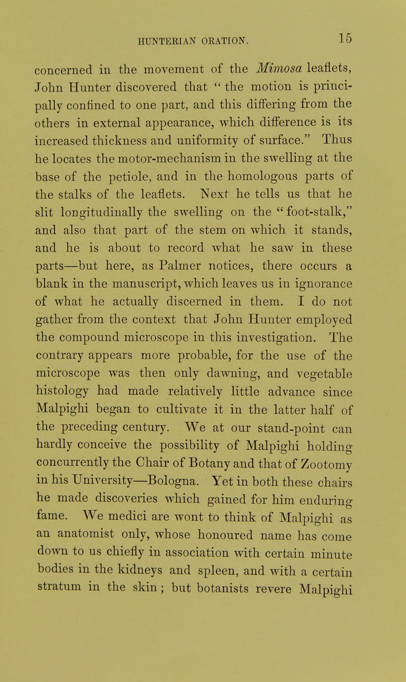 concerned in the movement of the Mimosa leaflets, John Hunter discovered that  the motion is princi- pally confined to one part, and this differing from the others in external appearance, which difference is its increased thickness and uniformity of surface. Thus he locates the motor-mechanism in the swelling at the base of the petiole, and in the homologous parts of the stalks of the leaflets. Next he tells us that he slit longitudinally the swelling on the  foot-stalk, and also that part of the stem on which it stands, and he is about to record what he saw in these parts—but here, as Palmer notices, there occurs a blank in the manuscript, which leaves us in ignorance of what he actually discerned in them. I do not gather from the context that John Hunter employed the compound microscope in this investigation. The contrary appears more probable, for the use of the microscope was then only dawning, and vegetable histology had made relatively little advance since Malpighi began to cultivate it in the latter half of the preceding century. We at our stand-point can hardly conceive the possibility of Malpighi holding concurrently the Chair of Botany and that of Zootomy in his University—Bologna. Yet in both these chairs he made discoveries which gained for him endurino- fame. We medici are wont to think of Malpighi as an anatomist only, whose honoured name has come down to us chiefly in association with certain minute bodies in the kidneys and spleen, and with a certain stratum in the skin; but botanists revere Malpighi