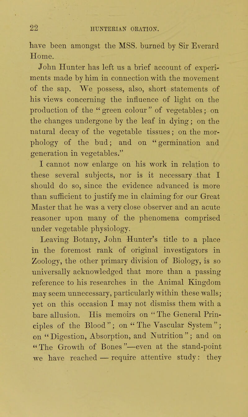 have been amongst the MSS. burned by Sir Everard Home. John Hunter has left us a brief account of experi- ments made by him in connection with the movement of the sap. We possess, also, short statements of his views concerning the influence of light on the production of the  green colour  of vegetables; on the changes undergone by the leaf in dying; on the natural decay of the vegetable tissues; on the mor- phology of the bud; and on  germination and generation in vegetables. I cannot now enlarge on his work in relation to these several subjects, nor is it necessary that I should do so, since the evidence advanced is more than sufficient to justify me in claiming for our Great Master that he was a very close observer and an acute reasoner upon many of the phenomena comprised under vegetable physiology. Leaving Botany, John Hunter's title to a place in the foremost rank of original investigators in Zoology, the other primary division of Biology, is so universally acknowledged that more than a passing reference to his researches in the Animal Kingdom may seem unnecessary, particularly within these walls; yet on this occasion I may not dismiss them with a bare allusion. His memoirs on The General Prin- ciples of the Blood; on  The Vascular System; on  Digestion, Absorption, and Nutrition ; and on  The Growth of Bones —even at the stand-point we have reached — require attentive study: they