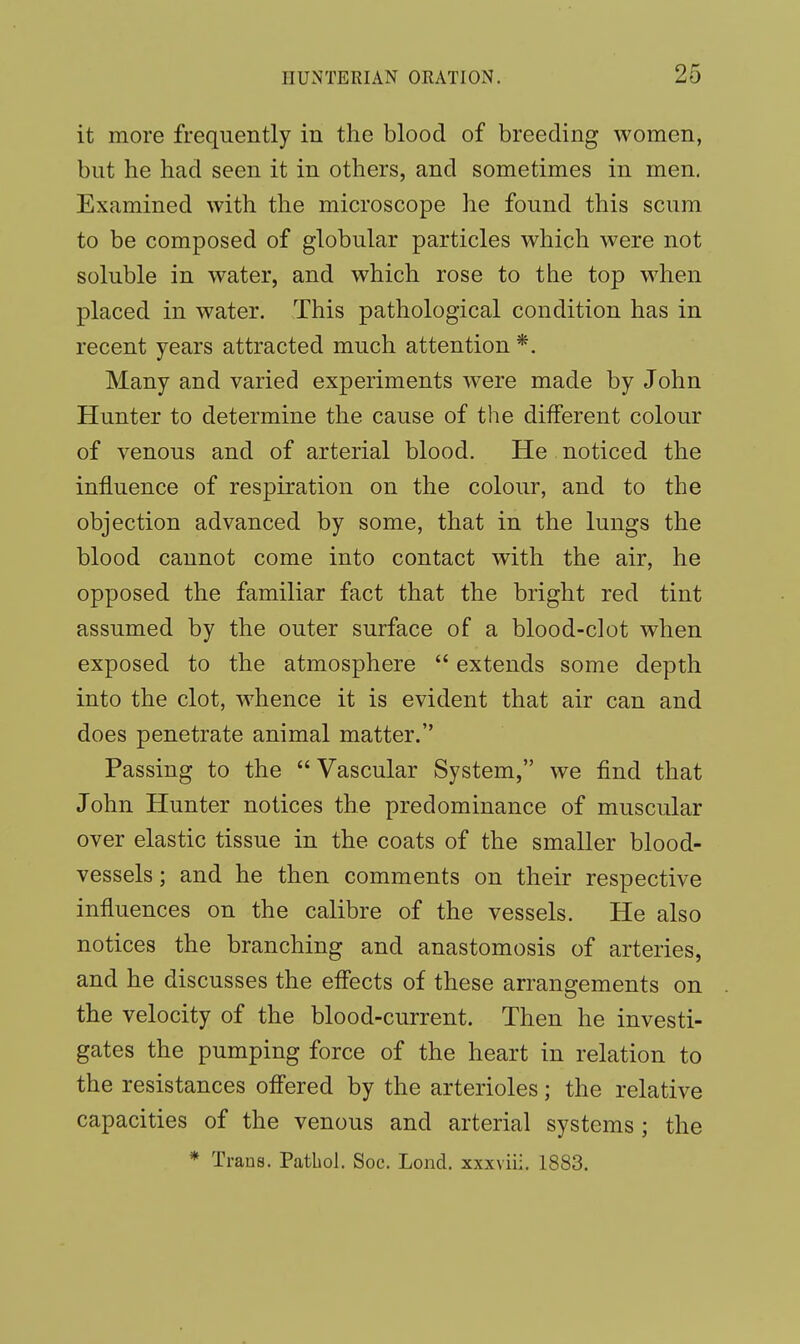 it more frequently in the blood of breeding women, but he had seen it in others, and sometimes in men. Examined with the microscope he found this scum to be composed of globular particles which were not soluble in water, and which rose to the top when placed in water. This pathological condition has in recent years attracted much attention*. Many and varied experiments were made by John Hunter to determine the cause of the different colour of venous and of arterial blood. He noticed the influence of respiration on the colour, and to the objection advanced by some, that in the lungs the blood cannot come into contact with the air, he opposed the familiar fact that the bright red tint assumed by the outer surface of a blood-clot when exposed to the atmosphere  extends some depth into the clot, whence it is evident that air can and does penetrate animal matter. Passing to the  Vascular System, we find that John Hunter notices the predominance of muscular over elastic tissue in the coats of the smaller blood- vessels ; and he then comments on their respective influences on the calibre of the vessels. He also notices the branching and anastomosis of arteries, and he discusses the effects of these arrangements on the velocity of the blood-current. Then he investi- gates the pumping force of the heart in relation to the resistances offered by the arterioles; the relative capacities of the venous and arterial systems; the * Trans. Pathol. Soc. Lond. xxxviii. 1883.