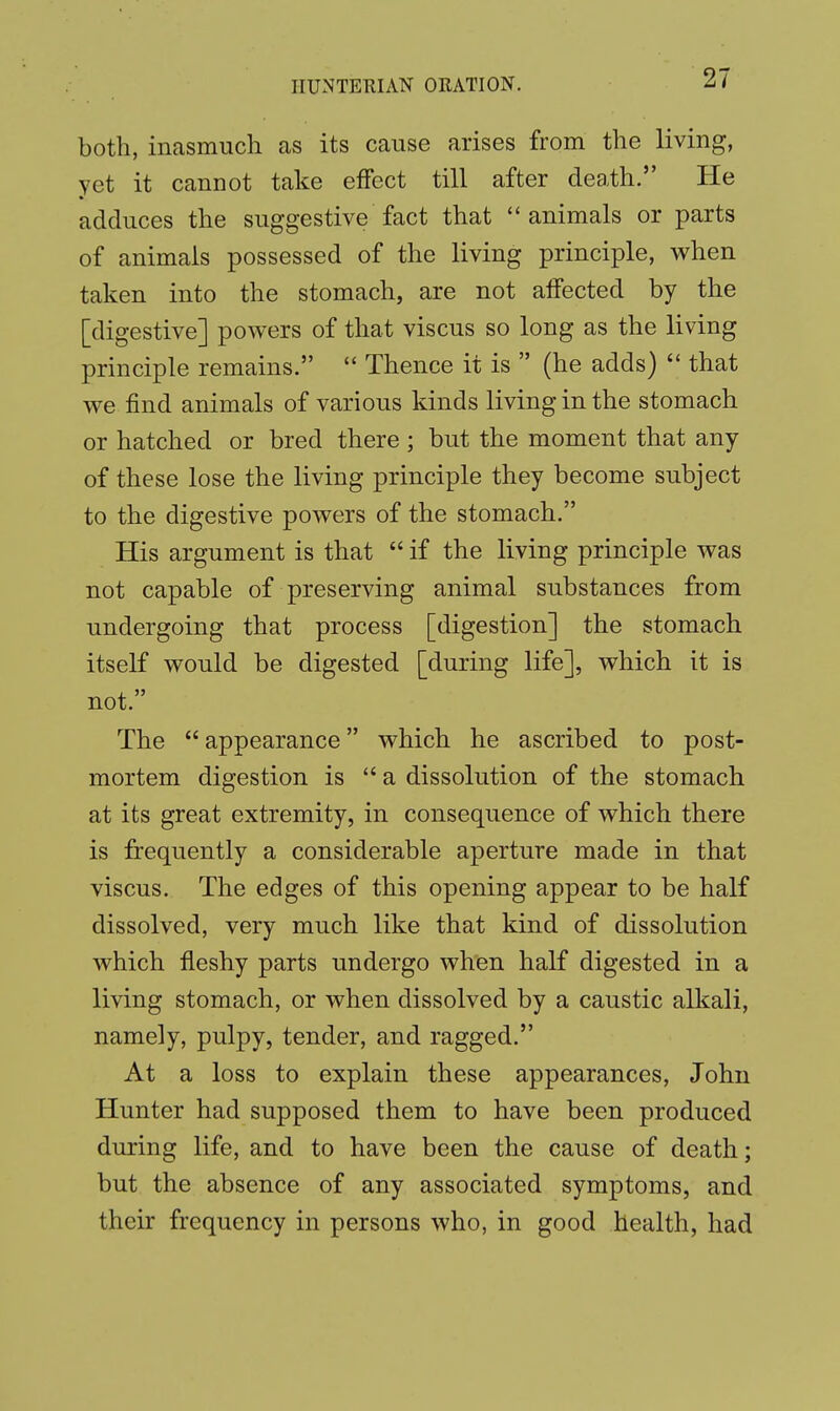 both, inasmuch as its cause arises from the living, yet it cannot take effect till after death. He adduces the suggestive fact that animals or parts of animals possessed of the living principle, when taken into the stomach, are not affected by the [digestive] powers of that viscus so long as the living principle remains.  Thence it is  (he adds)  that we find animals of various kinds living in the stomach or hatched or bred there ; but the moment that any of these lose the living principle they become subject to the digestive powers of the stomach. His argument is that  if the living principle was not capable of preserving animal substances from undergoing that process [digestion] the stomach itself would be digested [during life], which it is not. The appearance which he ascribed to post- mortem digestion is  a dissolution of the stomach at its great extremity, in consequence of which there is frequently a considerable aperture made in that viscus. The edges of this opening appear to be half dissolved, very much like that kind of dissolution which fleshy parts undergo when half digested in a living stomach, or when dissolved by a caustic alkali, namely, pulpy, tender, and ragged. At a loss to explain these appearances, John Hunter had supposed them to have been produced during life, and to have been the cause of death; but the absence of any associated symptoms, and their frequency in persons who, in good health, had