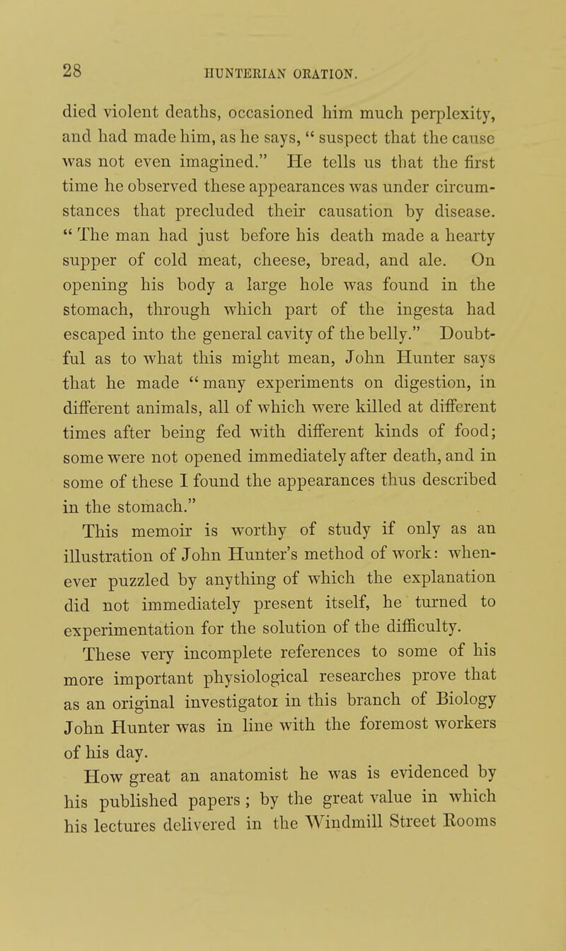 died violent deaths, occasioned him much perplexity, and had made him, as he says,  suspect that the cause was not even imagined. He tells us that the first time he observed these appearances was under circum- stances that precluded their causation by disease.  The man had just before his death made a hearty supper of cold meat, cheese, bread, and ale. On opening his body a large hole was found in the stomach, through which part of the ingesta had escaped into the general cavity of the belly. Doubt- ful as to what this might mean, John Hunter says that he made  many experiments on digestion, in different animals, all of which were killed at different times after being fed with different kinds of food; some were not opened immediately after death, and in some of these I found the appearances thus described in the stomach. This memoir is worthy of study if only as an illustration of John Hunter's method of work: when- ever puzzled by anything of which the explanation did not immediately present itself, he turned to experimentation for the solution of the difficulty. These very incomplete references to some of his more important physiological researches prove that as an original investigatoi in this branch of Biology John Hunter was in line with the foremost workers of his day. How great an anatomist he was is evidenced by his published papers; by the great value in which his lectures delivered in the Windmill Street Rooms