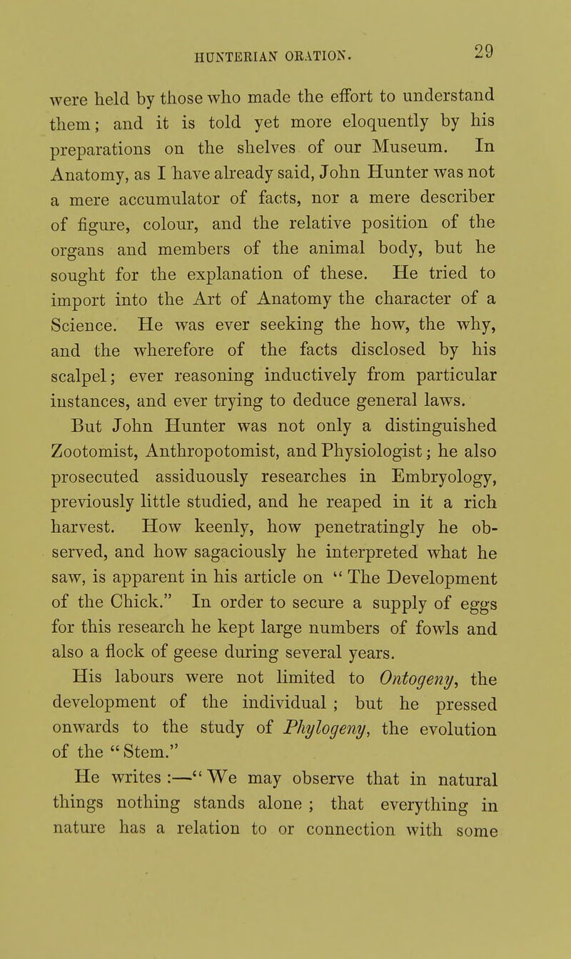 were held by those who made the effort to understand them; and it is told yet more eloquently by his preparations on the shelves of our Museum. In Anatomy, as I have already said, John Hunter was not a mere accumulator of facts, nor a mere describer of figure, colour, and the relative position of the organs and members of the animal body, but he sought for the explanation of these. He tried to import into the Art of Anatomy the character of a Science. He was ever seeking the how, the why, and the wherefore of the facts disclosed by his scalpel; ever reasoning inductively from particular instances, and ever trying to deduce general laws. But John Hunter was not only a distinguished Zootomist, Anthropotomist, and Physiologist; he also prosecuted assiduously researches in Embryology, previously little studied, and he reaped in it a rich harvest. How keenly, how penetratingly he ob- served, and how sagaciously he interpreted what he saw, is apparent in his article on  The Development of the Chick. In order to secure a supply of eggs for this research he kept large numbers of fowls and also a flock of geese during several years. His labours were not limited to Ontogeny, the development of the individual ; but he pressed onwards to the study of Phylogeny, the evolution of the  Stem. He writes:—We may observe that in natural things nothing stands alone ; that everything in nature has a relation to or connection with some