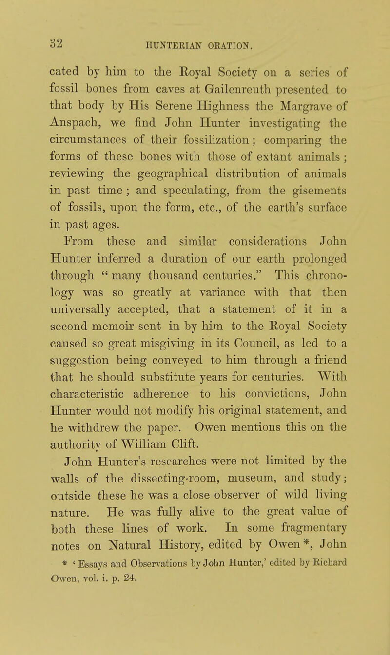 cated by him to the Royal Society on a series of fossil bones from caves at Gailenreuth presented to that body by His Serene Highness the Margrave of Anspach, we find John Hunter investigating the circumstances of their fossilization; comparing the forms of these bones with those of extant animals ; reviewing the geographical distribution of animals in past time ; and speculating, from the gisements of fossils, upon the form, etc., of the earth's surface in past ages. From these and similar considerations John Hunter inferred a duration of our earth prolonged through  many thousand centuries. This chrono- logy was so greatly at variance with that then universally accepted, that a statement of it in a second memoir sent in by him to the Royal Society caused so great misgiving in its Council, as led to a suggestion being conveyed to him through a friend that he should substitute years for centuries. With characteristic adherence to his convictions, John Hunter would not modify his original statement, and he withdrew the paper. Owen mentions this on the authority of William Clift. John Hunter's researches were not limited by the walls of the dissecting-room, museum, and study; outside these he was a close observer of wild living nature. He was fully alive to the great value of both these lines of work. In some fragmentary notes on Natural History, edited by Owen*, John * ' Essays and Observations by John Hunter,' edited by Richard Owen, vol. i. p. 24.