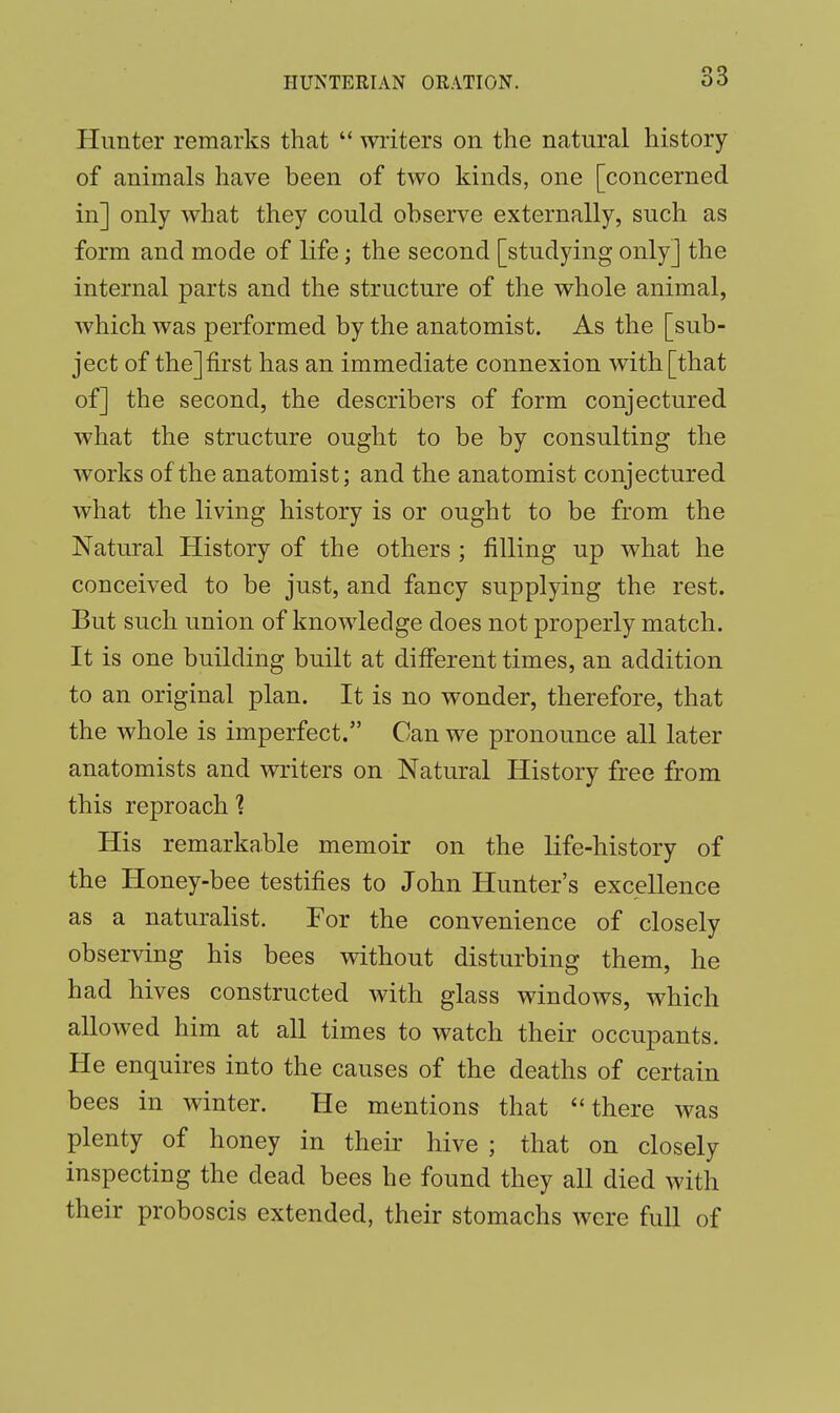 Hunter remarks that  writers on the natural history of animals have been of two kinds, one [concerned in] only what they could observe externally, such as form and mode of life; the second [studying only] the internal parts and the structure of the whole animal, which was performed by the anatomist. As the [sub- ject of the] first has an immediate connexion with [that of] the second, the describers of form conjectured what the structure ought to be by consulting the works of the anatomist; and the anatomist conjectured what the living history is or ought to be from the Natural History of the others ; filling up what he conceived to be just, and fancy supplying the rest. But such union of knowledge does not properly match. It is one building built at different times, an addition to an original plan. It is no wonder, therefore, that the whole is imperfect. Can we pronounce all later anatomists and writers on Natural History free from this reproach ? His remarkable memoir on the life-history of the Honey-bee testifies to John Hunter's excellence as a naturalist. For the convenience of closely observing his bees without disturbing them, he had hives constructed with glass windows, which allowed him at all times to watch their occupants. He enquires into the causes of the deaths of certain bees in winter. He mentions that there was plenty of honey in their hive ; that on closely inspecting the dead bees he found they all died with their proboscis extended, their stomachs were full of