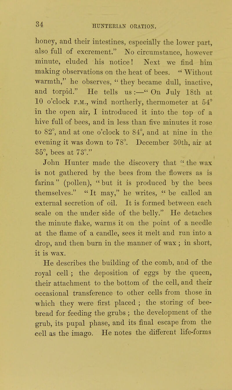 honey, and their intestines, especially the lower part, also full of excrement. No circumstance, however minute, eluded his notice! Next we find him making observations on the heat of bees.  Without warmth, he observes,  they became dull, inactive, and torpid. He tells us :— On July 18th at 10 o'clock p.m., wind northerly, thermometer at 54° in the open air, I introduced it into the top of a hive full of bees, and in less than five minutes it rose to 82°, and at one o'clock to 84°, and at nine in the evening it was down to 78°. December 30th, air at 35°, bees at 73°. John Hunter made the discovery that  the wax is not gathered by the bees from the flowers as is farina (pollen),  but it is produced by the bees themselves.  It may, he writes,  be called an external secretion of oil. It is formed between each scale on the under side of the belly. He detaches the minute flake, warms it on the point of a needle at the flame of a candle, sees it melt and run into a drop, and then burn in the manner of wax ; in short, it is wax. He describes the building of the comb, and of the royal cell ; the deposition of eggs by the queen, their attachment to the bottom of the cell, and their occasional transference to other cells from those in which they were first placed ; the storing of bee- bread for feeding the grubs ; the development of the grub, its pupal phase, and its final escape from the cell as the imago. He notes the different life-forms
