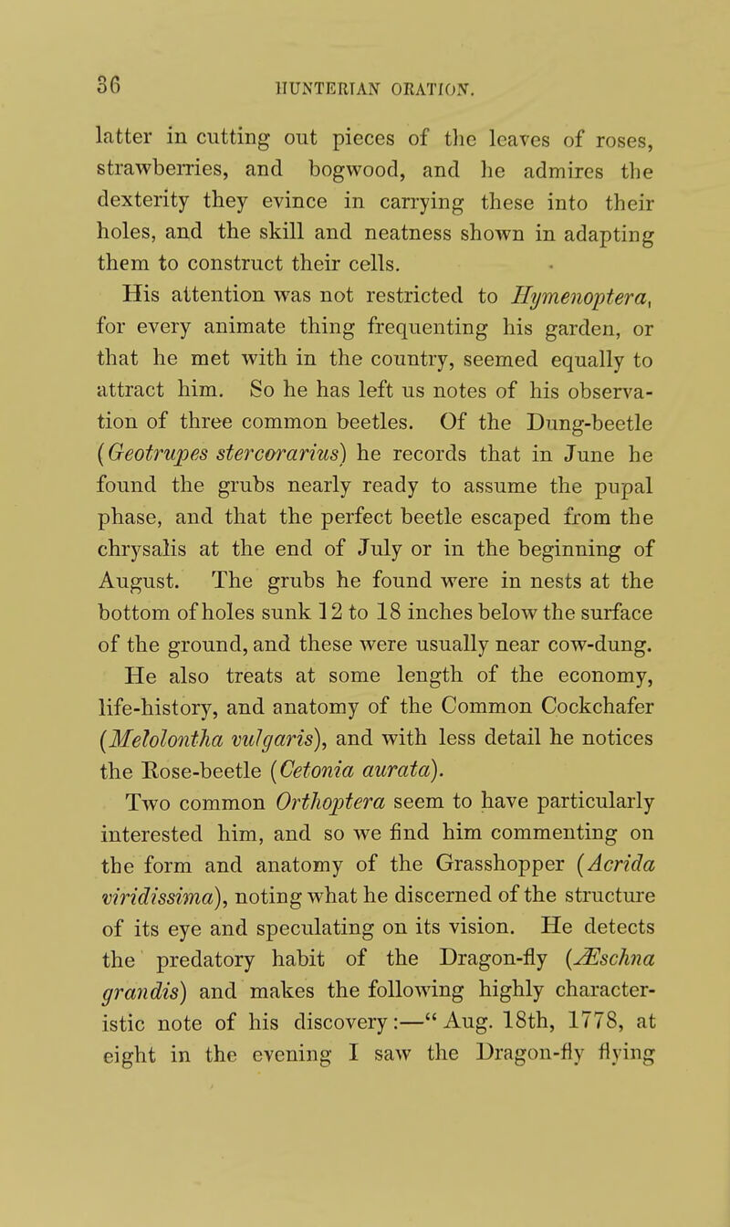 latter in cutting out pieces of the leaves of roses, strawberries, and bogwood, and he admires the dexterity they evince in carrying these into their holes, and the skill and neatness shown in adapting them to construct their cells. His attention was not restricted to Hymenoptera, for every animate thing frequenting his garden, or that he met with in the country, seemed equally to attract him. So he has left us notes of his observa- tion of three common beetles. Of the Dung-beetle (Geotrupes stercorarius) he records that in June he found the grubs nearly ready to assume the pupal phase, and that the perfect beetle escaped from the chrysalis at the end of July or in the beginning of August. The grubs he found were in nests at the bottom of holes sunk 12 to 18 inches below the surface of the ground, and these were usually near cow-dung. He also treats at some length of the economy, life-history, and anatomy of the Common Cockchafer (Melolontha vulgaris), and with less detail he notices the Eose-beetle (Cetonia aurata). Two common Orthoptera seem to have particularly interested him, and so we find him commenting on the form and anatomy of the Grasshopper (Acrida viridissima), noting what he discerned of the structure of its eye and speculating on its vision. He detects the predatory habit of the Dragon-fly (JSscJma grandis) and makes the following highly character- istic note of his discovery:— Aug. 18th, 1778, at eight in the evening I saw the Dragon-fly flying