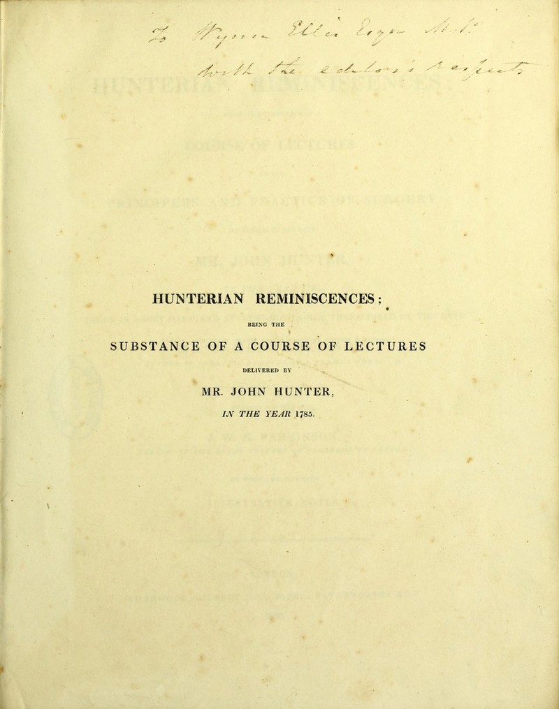 / <f / / / '‘V /V -* * ' / /*V ^ * s S * ^ * a' ** <t ' ^ •3i' <2- 7 t' c '■ HUNTERIAN REMINISCENCES; BEING THE SUBSTANCE OF A COURSE OF LECTURES DELIVERED BY MR. JOHN HUNTER, IJY THE YEAR 1785. \ 4