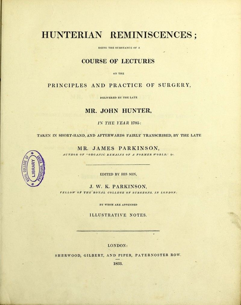HUNTERIAN REMINISCENCES; BEING THE SUBSTANCE OF A COURSE OF LECTURES ON THE PRINCIPLES AND PRACTICE OF SURGERY, DELIVERED BY THE LATE MR. JOHN HUNTER, IN THE YEAR 1785: TAKEN IN SHORT-HAND, AND AFTERWARDS FAIRLY TRANSCRIBED, BY THE LATE MR. JAMES PARKINSON, AUTHOR OF “ORGANIC REMAINS OF A FORMER WORLD, 8fC. EDITED BY HIS SON, J. W. K. PARKINSON, FELLOW OF THE'ROYAL COLLEGE OF SURGEONS, IN LONDON; BY WHOM ARE APPENDED ILLUSTRATIVE NOTES. LONDON: SHERWOOD, GILBERT, AND PIPER, PATERNOSTER ROW. 1833.
