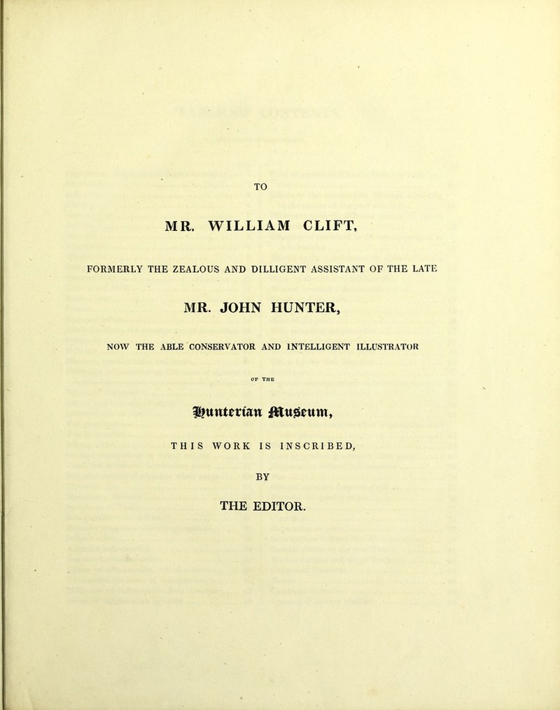 TO MR. WILLIAM CLIFT, FORMERLY THE ZEALOUS AND DILLIGENT ASSISTANT OF THE LATE MR. JOHN HUNTER, NOW THE ABLE CONSERVATOR AND INTELLIGENT ILLUSTRATOR OF THE ff?uutman ftttiseuw, THIS WORK IS INSCRIBED, BY THE EDITOR.