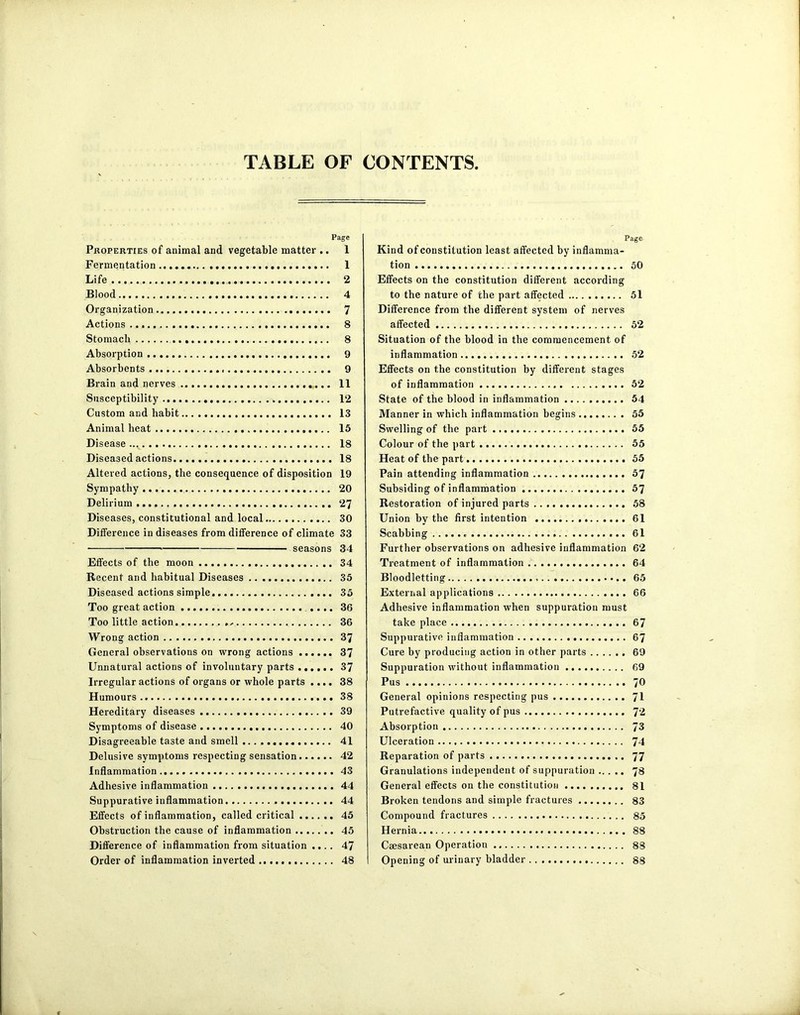 TABLE OF CONTENTS Page Properties of animal and vegetable matter .. 1 Fermentation 1 Life 2 Blood 4 Organization 7 Actions . 8 Stomach 8 Absorption 9 Absorbents 9 Brain and nerves ... 11 Susceptibility 12 Custom and habit 13 Animal heat . 15 Disease... 18 Diseased actions 18 Altered actions, the consequence of disposition 19 Sympathy 20 Delirium 27 Diseases, constitutional and local 30 Difference in diseases from difference of climate 33 • seasons 34 Effects of the moon 34 Recent and habitual Diseases 35 Diseased actions simple 35 Too great action .... 36 Too little action , . 36 Wrong action 37 General observations on wrong actions 37 Unnatural actions of involuntary parts ...... 37 Irregular actions of organs or whole parts .... 38 Humours 38 Hereditary diseases 39 Symptoms of disease 40 Disagreeable taste and smell 41 Delusive symptoms respecting sensation 42 Inflammation 43 Adhesive inflammation 44 Suppurative inflammation 44 Effects of inflammation, called critical 45 Obstruction the cause of inflammation 45 Difference of inflammation from situation .... 47 Order of inflammation inverted 48 Page Kind of constitution least affected by inflamma- tion 50 Effects on the constitution different according to the nature of the part affected 51 Difference from the different system of nerves affected 52 Situation of the blood in the commencement of inflammation 52 Effects on the constitution by different stages of inflammation 52 State of the blood in inflammation 54 Manner in which inflammation begins 55 Swelling of the part 55 Colour of the part 55 Heat of the part 55 Pain attending inflammation 57 Subsiding of inflammation 57 Restoration of injured parts 58 Union by the first intention 61 Scabbing 61 Further observations on adhesive inflammation 62 Treatment of inflammation 64 Bloodletting 65 External applications 66 Adhesive inflammation when suppuration must take place 67 Suppurative inflammation 67 Cure by producing action in other parts 69 Suppuration without inflammation 69 Pus 70 General opinions respecting pus 71 Putrefactive quality of pus 72 Absorption 73 Ulceration 74 Reparation of parts 77 Granulations independent of suppuration 78 General effects on the constitution 81 Broken tendons and simple fractures 83 Compound fractures 85 Hernia 88 Caesarean Operation 88 Opening of urinary bladder 88