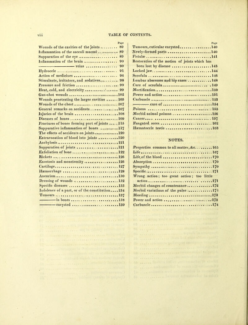 Page Wouuds of the cavities of the joints 89 Inflammation of the sacculi mucosi 89 Suppuration of the eye 89 Inflammation of the brain 90 veins 90 Hydrocele 91 Action of medicines 96 Stimulants, irritators, and sedatives 98 Pressure and friction 99 Heat, cold, and electricity ' 99 Gun-shot wounds 102 Wounds penetrating the larger cavities 105 Wounds of the chest 107 General remarks on accidents 107 Injuries of the brain 108 Diseases of bones 109 Fractures of bones forming part of joints 115 Suppurative inflammation of bones 117 The effects of accidents on joints .120 Extravasation of blood into joints 120 Anchylosis 121 Suppuration of joints 121 Exfoliation of bone 122 Rickets 126 Exostosis and monstrosity 126 Cartilage 127 Haemorrhage 128 Aneurism 130 Dressing of wounds 132 Specific diseases 133 Indolence of a part, or of the constitution.... 134 Tumours 137 ’in hones 138 encysted 139 Page Tumours, cuticular encysted 140 Newly-formed parts 140 Fistulse 141 Restoration of the motion of joints which has been lost by disease 143 Locked jaw 144 Scrofula 146 Lumbar abscesses and hip cases 148 Cure of scrofula 149 Mortification 150 Power and action 151 Carbuncle 153 cure of 154 Poisons 155 Morbid animal poisons 156 Cancer.... 157 Fun gated sores 162 Haematocele testis 163 NOTES. Properties common to all matter, &c 165 Life 167 Life,of the blood 170 Absorption 170 Sympathy 170 Specific 171 Wrong action; too great action ; too little action 171 Morbid changes of countenance 172 Morbid variations of the pulse 173 Bleeding 173 Power and action 173 Carbuncle 174