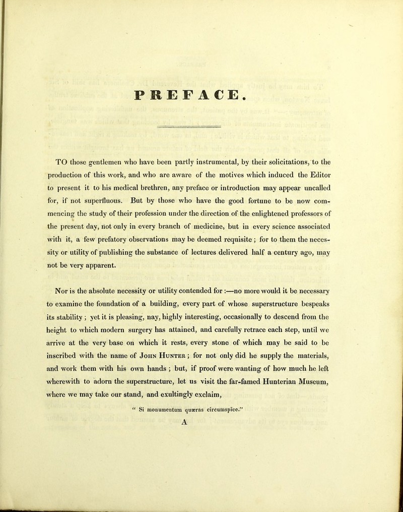 PREFACE. TO those gentlemen who have been partly instrumental, by their solicitations, to the production of this work, and who are aware of the motives which induced the Editor to present it to his medical brethren, any preface or introduction may appear uncalled for, if not superfluous. But by those who have the good fortune to be now com- mencing the study of their profession under the direction of the enlightened professors of the present day, riot only in every branch of medicine, but in every science associated with it, a few prefatory observations may be deemed requisite ; for to them the neces- sity or utility of publishing the substance of lectures delivered half a century ago, may not be very apparent. Nor is the absolute necessity or utility contended for :—no more would it be necessary to examine the foundation of a building, every part of whose superstructure bespeaks its stability ; yet it is pleasing, nay, highly interesting, occasionally to descend from the height to which modern surgery has attained, and carefully retrace each step, until we arrive at the very base on which it rests, every stone of which may be said to be inscribed with the name of John Hunter ; for not only did he supply the materials, and work them with his own hands ; but, if proof were wanting of how much he left wherewith to adorn the superstructure, let us visit the far-famed Hunterian Museum, where we may take our stand, and exultingly exclaim, Si monumentum quaeras circumspice.” A