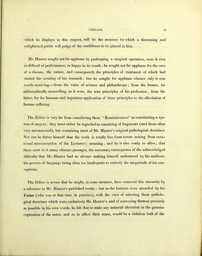 which he displays in this respect, will be the measure by which a discerning and enlightened public will judge of the confidence to be placed in him. Mr. Hunter sought not for applause by performing a surgical operation, were it ever so difficult of performance, or happy in its result; he sought not for applause for the cure of a disease, the nature, and consequently the principles of treatment of which had eluded the scrutiny of his research ; but he sought for applause whence only it was worth receiving,—from the voice of science and philanthropy ; from the former, for philosophically unravelling, as it were, the true principles of his profession ; from the latter, for the humane and ingenious application of those principles to the alleviation of human suffering. The Editor is very far from considering these “Reminiscences” as constituting a sys- tem of surgery ; they must rather be regarded as consisting of fragments (and those often very unconnected), but containing most of Mr. Hunter’s original pathological doctrines. Nor can he flatter himself that the work is totally free from errors arising from occa- sional misconception of the Lecturer’s meaning; and he is also ready to allow, that there exist in it many obscure passages, the necessary consequence of the acknowledged difficulty that Mr. Hunter had in always making himself understood by his auditors, his powers of language being often too inadequate to embody the magnitude of his con- ceptions. The Editor is aware that he might, in some measure, have removed this obscurity by a reference to Mr. Hunter’s published works ; but as the lectures were attended by his Father (who was at that time in practice), with the view of selecting those patholo- gical doctrines which were exclusively Mr. Hunter’s, and of conveying them as precisely as possible in his own words, he felt that to make any material alteration in the genuine expression of the notes, and so to affect their sense, would be a violation both of the