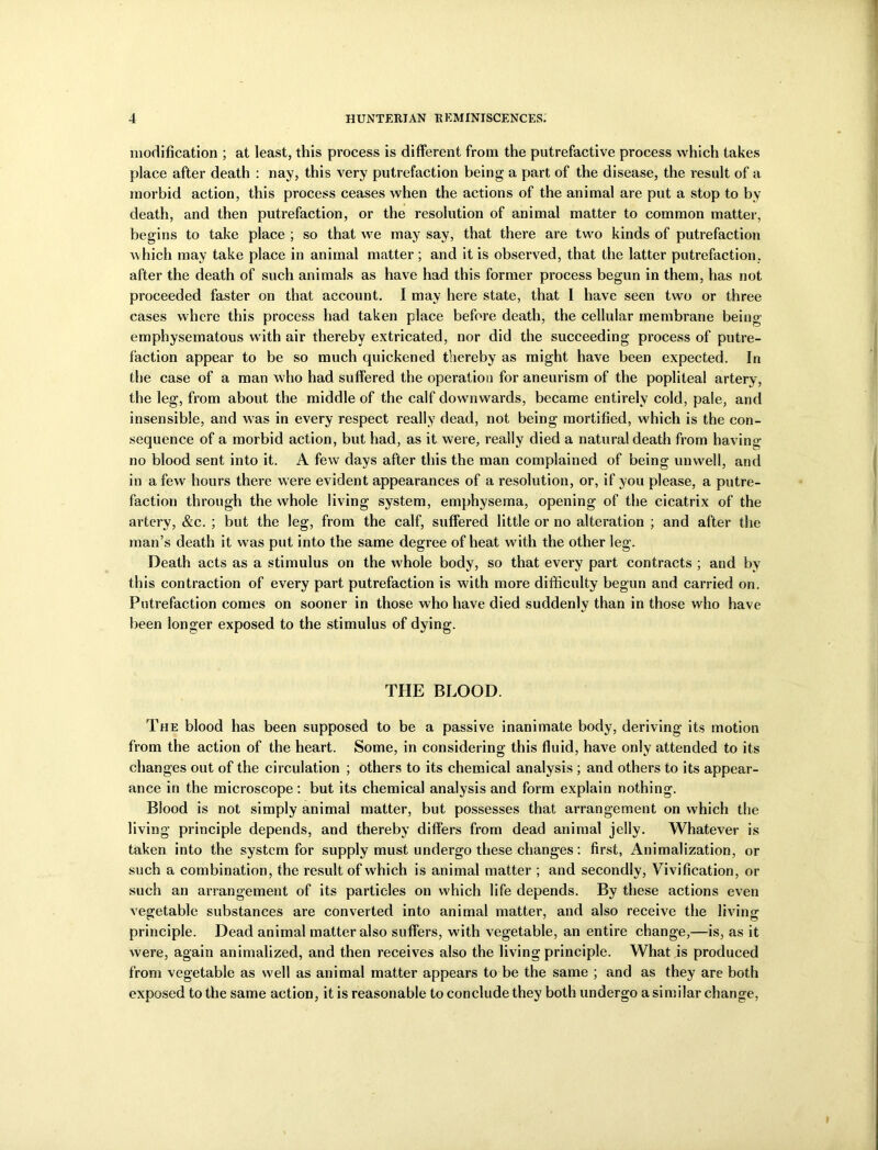 modification ; at least, this process is different from the putrefactive process which takes place after death : nay, this very putrefaction being a part of the disease, the result of a morbid action, this process ceases when the actions of the animal are put a stop to by death, and then putrefaction, or the resolution of animal matter to common matter, begins to take place ; so that we may say, that there are two kinds of putrefaction which may take place in animal matter; and it is observed, that the latter putrefaction, after the death of such animals as have had this former process begun in them, has not proceeded faster on that account. I may here state, that I have seen two or three cases where this process had taken place before death, the cellular membrane being emphysematous with air thereby extricated, nor did the succeeding process of putre- faction appear to be so much quickened thereby as might have been expected. In the case of a man who had suffered the operation for aneurism of the popliteal artery, the leg, from about the middle of the calf downwards, became entirely cold, pale, and insensible, and was in every respect really dead, not being mortified, which is the con- sequence of a morbid action, but had, as it were, really died a natural death from having no blood sent into it. A few days after this the man complained of being unwell, and in a few hours there were evident appearances of a resolution, or, if you please, a putre- faction through the whole living system, emphysema, opening of the cicatrix of the artery, &c. ; but the leg, from the calf, suffered little or no alteration ; and after the man’s death it w as put into the same degree of heat with the other leg. Death acts as a stimulus on the whole body, so that every part contracts ; and by this contraction of every part putrefaction is with more difficulty begun and carried on. Putrefaction comes on sooner in those who have died suddenly than in those who have been longer exposed to the stimulus of dying. THE BLOOD. The blood has been supposed to be a passive inanimate body, deriving its motion from the action of the heart. Some, in considering this fluid, have only attended to its changes out of the circulation ; others to its chemical analysis ; and others to its appear- ance in the microscope: but its chemical analysis and form explain nothing. Blood is not simply animal matter, but possesses that arrangement on which the living principle depends, and thereby differs from dead animal jelly. Whatever is taken into the system for supply must undergo these changes : first, Animalization, or such a combination, the result of which is animal matter ; and secondly, Vivification, or such an arrangement of its particles on which life depends. By these actions even vegetable substances are converted into animal matter, and also receive the living principle. Dead animal matter also suffers, with vegetable, an entire change,—is, as it were, again animalized, and then receives also the living principle. What is produced from vegetable as well as animal matter appears to be the same ; and as they are both exposed to the same action, it is reasonable to conclude they both undergo a similar change,