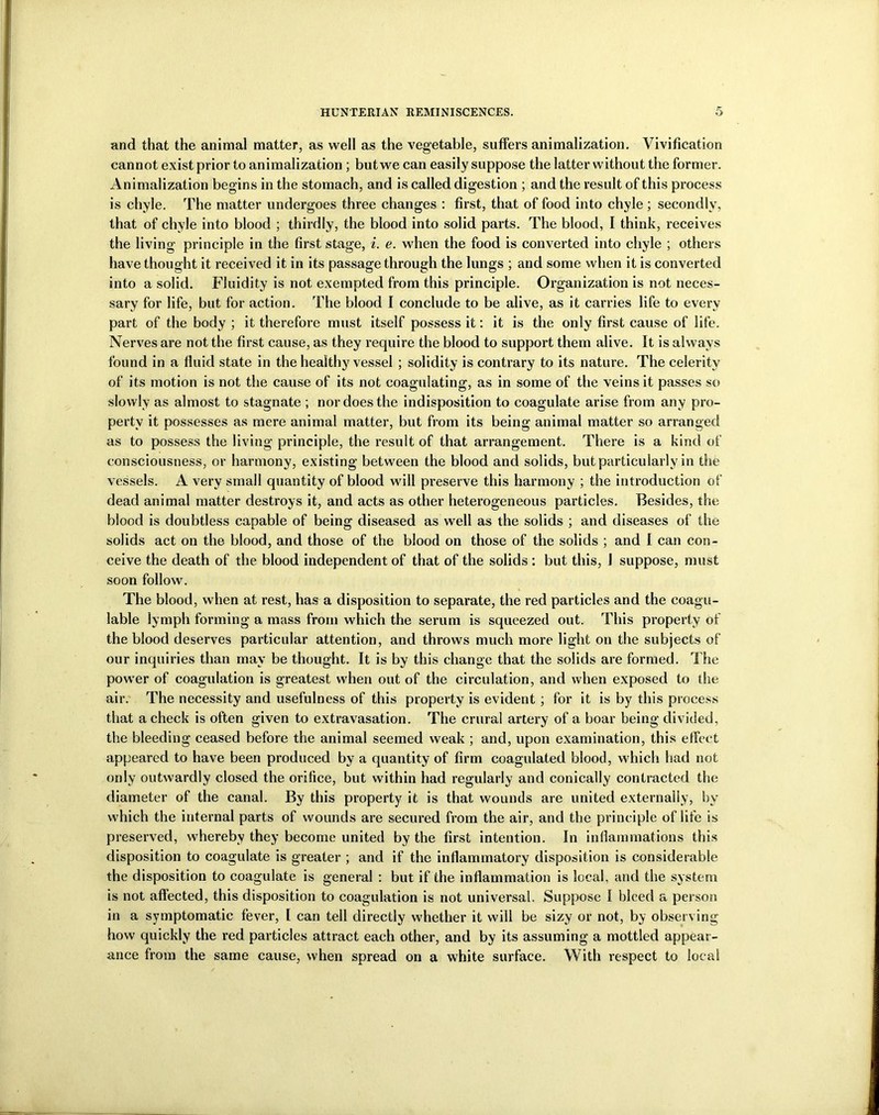 and that the animal matter, as well as the vegetable, suffers animalization. Vivification cannot exist prior to animalization ; but we can easily suppose the latter without the former. Animalization begins in the stomach, and is called digestion ; and the result of this process is chyle. The matter undergoes three changes : first, that of food into chyle ; secondly, that of chyle into blood ; thirdly, the blood into solid parts. The blood, I think, receives the living principle in the first stage, i. e. when the food is converted into chyle ; others have thought it received it in its passage through the lungs ; and some when it is converted into a solid. Fluidity is not exempted from this principle. Organization is not neces- sary for life, but for action. The blood I conclude to be alive, as it carries life to every part of the body ; it therefore must itself possess it: it is the only first cause of life. Nerves are not the first cause, as they require the blood to support them alive. It is always found in a fluid state in the healthy vessel ; solidity is contrary to its nature. The celerity of its motion is not the cause of its not coagulating, as in some of the veins it passes so slowly as almost to stagnate ; nor does the indisposition to coagulate arise from any pro- perty it possesses as mere animal matter, but from its being animal matter so arranged as to possess the living principle, the result of that arrangement. There is a kind of consciousness, or harmony, existing between the blood and solids, but particularly in the vessels. A very small quantity of blood will preserve this harmony ; the introduction of dead animal matter destroys it, and acts as other heterogeneous particles. Besides, the blood is doubtless capable of being diseased as well as the solids ; and diseases of the solids act on the blood, and those of the blood on those of the solids ; and I can con- ceive the death of the blood independent of that of the solids : but this, J suppose, must soon follow. The blood, when at rest, has a disposition to separate, the red particles and the coagu- lable lymph forming a mass from which the serum is squeezed out. This property of the blood deserves particular attention, and throws much more light on the subjects of our inquiries than may be thought. It is by this change that the solids are formed. The power of coagulation is greatest when out of the circulation, and when exposed to the air. The necessity and usefulness of this property is evident; for it is by this process that a check is often given to extravasation. The crural artery of a boar being divided, the bleeding ceased before the animal seemed weak ; and, upon examination, this effect appeared to have been produced by a quantity of firm coagulated blood, w hich had not only outwardly closed the orifice, but within had regularly and conically contracted the diameter of the canal. By this property it is that wounds are united externally, by wdiich the internal parts of wounds are secured from the air, and the principle of life is preserved, whereby they become united by the first intention. In inflammations this disposition to coagulate is greater ; and if the inflammatory disposition is considerable the disposition to coagulate is general : but if the inflammation is local, and the system is not affected, this disposition to coagulation is not universal. Suppose I bleed a person in a symptomatic fever, I can tell directly whether it will be sizy or not, by observing how quickly the red particles attract each other, and by its assuming a mottled appear- ance from the same cause, when spread on a white surface. With respect to local