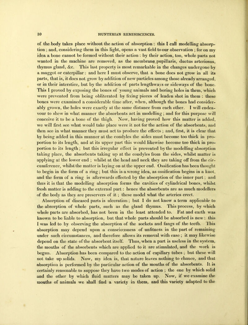 of the body takes place without the action of absorption : this I call modelling absorp- tion ; and, considering them in this light, opens a vast field to our observation ; for on my idea a bone cannot be formed without their action : by their action, too, whole parts not wanted in the machine are removed, as the membrane, pupillaris, ductus arteriosus, thymus gland, &c. This last property is most remarkable in the changes undergone by a maggot or caterpillar: and here I must observe, that a bone does not grow in all its parts, that is, it does not grow by addition of new particles among those already arranged, or in their interstice, but by the addition of parts lengthways or sideways of the bone. This I proved by exposing the bones of young animals and boring holes in them, which were prevented from being obliterated by fixing pieces of leaden shot in them : these bones were examined a considerable time after, when, although the bones had consider- ably grown, the holes were exactly at the same distance from each other. I will endea- vour to shew in what manner the absorbents act in modelling; and for this purpose will conceive it to be a bone of the thigh. Now, having proved how this matter is added, we will first see what would take place were it not for the action of the absorbents, and then see in what manner they must act to produce the effects ; and, first, it is clear that by being added in this manner at the condyles the sides must become too thick in pro- portion to its length, and at its upper part this would likewise become too thick in pro- portion to its length; but this irregular effect is prevented by the modelling absorption taking place, the absorbents taking up at the condyles from the sides, whilst matter is applying at the lower end ; whilst at the head and neck they are taking off from the cir- cumference, whilst the matter is laying on at the upper end. Ossification has been thought to begin in the form of a ring ; but this is a wrong idea, as ossification begins in a knot, and the form of a ring is afterwards effected by the absorption of the inner part; and thus it is that the modelling absorption forms the cavities of cylindrical bones, whilst fresh matter is adding to the external part: hence the absorbents are as much modellers of the body as they are preservers of it; these model what the arteries erect. Absorption of diseased parts is ulceration ; but I do not know a term applicable to the absorption of whole parts, such as the gland thymus. This process, by which whole parts are absorbed, has not been in the least attended to. Fat and earth was known to be liable to absorption, but that whole parts should be absorbed is new : this I was led to by observing the absorption of the sockets and fangs of the teeth. I bis absorption may depend upon a consciousness of unfitness in the part of remaining under such circumstances, and therefore allows its removal with ease ; it may likewise depend on the state of the absorbent itself. Thus, when a part is useless in the system, the mouths of the absorbents which are applied to it are stimulated, and the work is begun. Absorption has been compared to the action of capillary tubes ; but these will not take up solids. Now, my idea is, that nature leaves nothing to chance, and that absorption is performed by the particular action of the mouths of the absorbents. It is certainly reasonable to suppose they have two modes of action ; the one by which solid and the other by which fluid matters may be taken up. Now, if we examine the mouths of animals we shall find a variety in them, and this variety adapted to the