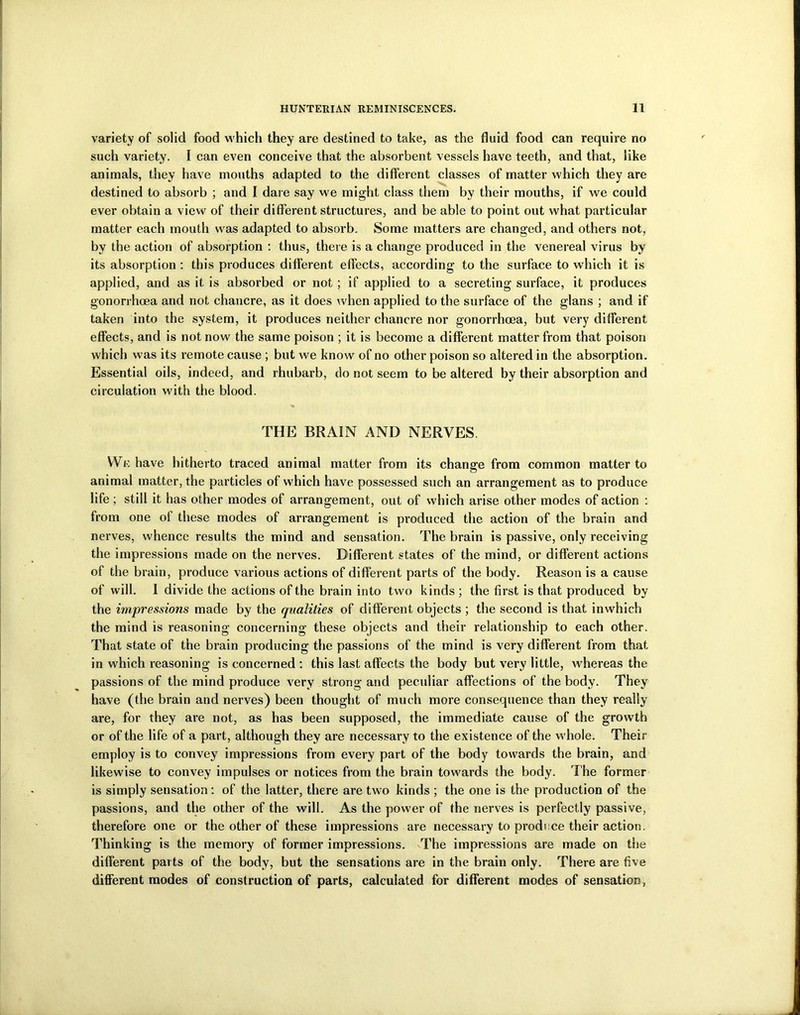 variety of solid food which they are destined to take, as the fluid food can require no such variety. I can even conceive that the absorbent vessels have teeth, and that, like animals, they have mouths adapted to the different classes of matter which they are destined to absorb ; and I dare say we might class them by their mouths, if we could ever obtain a view of their different structures, and be able to point out what particular matter each mouth was adapted to absorb. Some matters are changed, and others not, by the action of absorption : thus, there is a change produced in the venereal virus by its absorption : this produces different effects, according to the surface to which it is applied, and as it is absorbed or not ; if applied to a secreting surface, it produces gonorrhoea and not chancre, as it does when applied to the surface of the glans ; and if taken into the system, it produces neither chancre nor gonorrhoea, but very different effects, and is not now the same poison ; it is become a different matter from that poison which was its remote cause ; but we know of no other poison so altered in the absorption. Essential oils, indeed, and rhubarb, do not seem to be altered by their absorption and circulation with the blood. THE BRAIN AND NERVES VVe have hitherto traced animal matter from its change from common matter to animal matter, the particles of which have possessed such an arrangement as to produce life ; still it has other modes of arrangement, out of which arise other modes of action : from one of these modes of arrangement is produced the action of the brain and nerves, whence results the mind and sensation. The brain is passive, only receiving the impressions made on the nerves. Different states of the mind, or different actions of the brain, produce various actions of different parts of the body. Reason is a cause of will. 1 divide the actions of the brain into two kinds ; the first is that produced by the impressions made by the qualities of different objects ; the second is that inwhich the mind is reasoning concerning these objects and their relationship to each other. That state of the brain producing the passions of the mind is very different from that in which reasoning is concerned : this last affects the body but very little, whereas the passions of the mind produce very strong and peculiar affections of the body. They have (the brain and nerves) been thought of much more consequence than they really are, for they are not, as has been supposed, the immediate cause of the growth or of the life of a part, although they are necessary to the existence of the whole. Their employ is to convey impressions from every part of the body towards the brain, and likewise to convey impulses or notices from the brain towards the body. The former is simply sensation : of the latter, there are two kinds ; the one is the production of the passions, and the other of the will. As the power of the nerves is perfectly passive, therefore one or the other of these impressions are necessary to prodi ce their action. Thinking is the memory of former impressions. The impressions are made on the different parts of the body, but the sensations are in the brain only. There are five different modes of construction of parts, calculated for different modes of sensation,