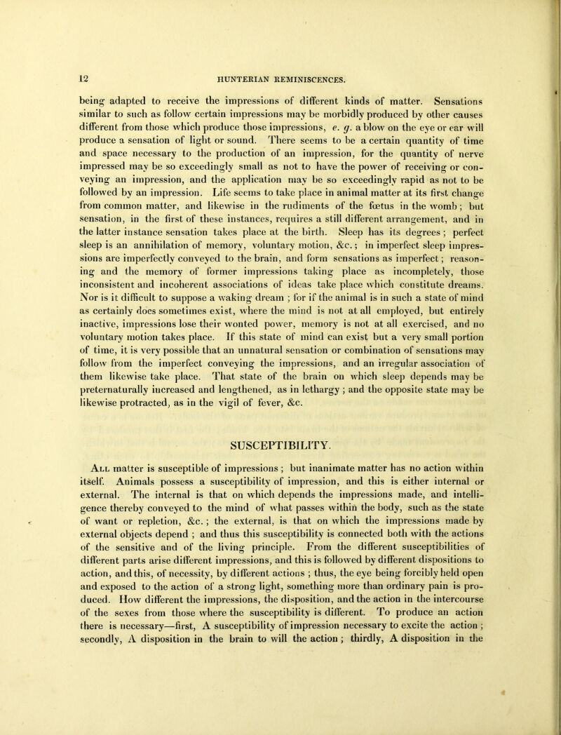 being adapted to receive the impressions of different kinds of matter. Sensations similar to such as follow certain impressions may be morbidly produced by other causes different from those which produce those impressions, e. g. a blow on the eye or ear will produce a sensation of light or sound. There seems to be a certain quantity of time and space necessary to the production of an impression, for the quantity of nerve impressed may be so exceedingly small as not to have the power of receiving or con- veying an impression, and the application may be so exceedingly rapid as not to be followed by an impression. Life seems to take place in animal matter at its first change from common matter, and likewise in the rudiments of the foetus in the womb ; but sensation, in the first of these instances, requires a still different arrangement, and in the latter instance sensation takes place at the birth. Sleep has its degrees ; perfect sleep is an annihilation of memory, voluntary motion, &c.; in imperfect sleep impres- sions are imperfectly conveyed to the brain, and form sensations as imperfect; reason- ing and the memory of former impressions taking place as incompletely, those inconsistent and incoherent associations of ideas take place which constitute dreams. Nor is it difficult to suppose a waking dream ; for if the animal is in such a state of mind as certainly does sometimes exist, where the mind is not at all employed, but entirely inactive, impressions lose their wonted power, memory is not at all exercised, and no voluntary motion takes place. If this state of mind can exist but a very small portion of time, it is very possible that an unnatural sensation or combination of sensations may follow from the imperfect conveying the impressions, and an irregular association of them likewise take place. That state of the brain on which sleep depends may be preternaturally increased and lengthened, as in lethargy ; and the opposite state may be likewise protracted, as in the vigil of fever, &c. SUSCEPTIBILITY. All matter is susceptible of impressions ; but inanimate matter has no action within itself. Animals possess a susceptibility of impression, and this is either internal or external. The internal is that on which depends the impressions made, and intelli- gence thereby conveyed to the mind of what passes within the body, such as the state of want or repletion, &c.; the external, is that on which the impressions made by external objects depend ; and thus this susceptibility is connected both with the actions of the sensitive and of the living principle. From the different susceptibilities of different parts arise different impressions, and this is followed by different dispositions to action, and this, of necessity, by different actions ; thus, the eye being forcibly held open and exposed to the action of a strong light, something more than ordinary pain is pro- duced. How different the impressions, the disposition, and the action in the intercourse of the sexes from those where the susceptibility is different. To produce an action there is necessary—first, A susceptibility of impression necessary to excite the action ; secondly, A disposition in the brain to will the action ; thirdly, A disposition in die