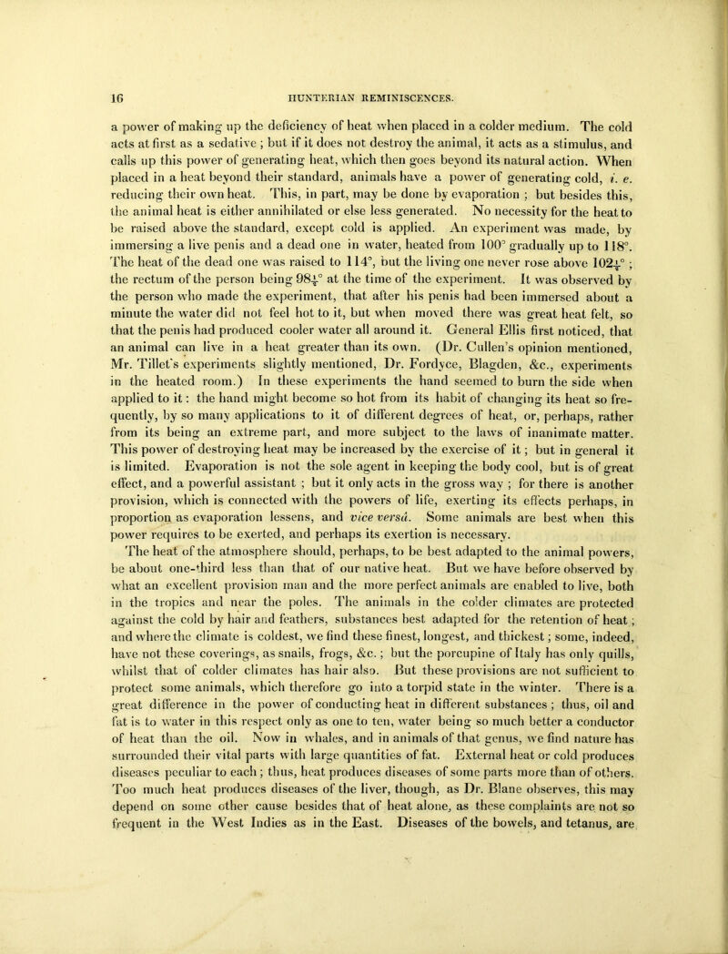 a power of making up the deficiency of heat when placed in a colder medium. The cold acts at first as a sedative ; but if it does not destroy the animal, it acts as a stimulus, and calls up this power of generating heat, which then goes beyond its natural action. When placed in a heat beyond their standard, animals have a power of generating cold, i. e. reducing their own heat. This, in part, may be done by evaporation ; but besides this, the animal heat is either annihilated or else less generated. No necessity for the heat to be raised above the standard, except cold is applied. An experiment was made, by immersing a live penis and a dead one in water, heated from 100’ gradually up to 118°. The heat of the dead one was raised to 114°, but the living one never rose above 102a.0 ; the rectum of the person being 984-° at the time of the experiment. It was observed by the person who made the experiment, that after his penis had been immersed about a minute the water did not feel hot to it, but when moved there wras great heat felt, so that the penis had produced cooler water all around it. General Ellis first noticed, that an animal can live in a heat greater than its own. (Dr. Cullen’s opinion mentioned, Mr. Tibet's experiments slightly mentioned, Dr. Fordyce, Blagden, &c., experiments in the heated room.) In these experiments the hand seemed to burn the side when applied to it: the hand might become so hot from its habit of changing its heat so fre- quently, by so many applications to it of different degrees of heat, or, perhaps, rather from its being an extreme part, and more subject to the laws of inanimate matter. This power of destroying heat may be increased by the exercise of it; but in general it is limited. Evaporation is not the sole agent in keeping the body cool, but is of great effect, and a powerful assistant ; but it only acts in the gross way ; for there is another provision, which is connected with the powders of life, exerting its effects perhaps, in proportion as evaporation lessens, and vice versa. Some animals are best when this power requires to be exerted, and perhaps its exertion is necessary. The heat of the atmosphere should, perhaps, to be best adapted to the animal powers, be about one-third less than that of our native heat. But we have before observed by what an excellent provision man and the more perfect animals are enabled to live, both in the tropics and near the poles. The animals in the colder climates are protected against the cold by hair and feathers, substances best adapted for the retention of heat; and where the climate is coldest, we find these finest, longest, and thickest; some, indeed, have not these coverings, as snails, frogs, &c.; but the porcupine of Italy has only quills, whilst that of colder climates has hair also. But these provisions are not sufficient to protect some animals, which therefore go into a torpid state in the winter. There is a great difference in the power of conducting heat in different substances; thus, oil and fat is to water in this respect only as one to ten, water being so much better a conductor of heat than the oil. Now in whales, and in animals of that genus, w e find nature has surrounded their vital parts with large quantities of fat. External heat or cold produces diseases peculiar to each ; thus, heat produces diseases of some parts more than of others. Too much heat produces diseases of the liver, though, as Dr. Blane observes, this may depend on some other cause besides that of heat alone, as these complaints are not so frequent in the West Indies as in the East. Diseases of the bowels, and tetanus, are