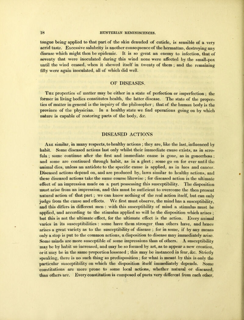tongue being applied to that part of the skin denuded of cuticle, is sensible of a very acrid taste. Excessive salubrity is another consequence of the hermattan, destroying any disease which might then be epidemic. It is so great an enemy to infection, that of seventy that were inoculated during this wind none were affected by the small-pox until the wind ceased, when it shewed itself in twenty of them ; and the remaining fifty were again inoculated, all of which did well. OF DISEASES. The properties of matter may be either in a state of perfection or imperfection ; the former in living bodies constitutes health, the latter disease. The state of the proper- ties of matter in general is the inquiry of the philosopher ; that of the human body is the province of the physician. In a healthy state we find operations going on by which nature is capable of restoring parts of the body, &c. DISEASED ACTIONS Are similar, in many respects, to healthy actions ; they are, like the last, influenced by- habit. Some diseased actions last only whilst their immediate cause exists, as in scro- fula ; some continue after the first and immediate cause is gone, as in gonorrhoea; and some are continued through habit, as in a gleet; some go on for ever until the animal dies, unless an antidote to the specific cause is applied, as in lues and cancer. Diseased actions depend on, and are produced by, laws similar to healthy actions, and these diseased actions take the same course likewise ; for diseased action is the ultimate effect of an impression made on a part possessing this susceptibility. The disposition must arise from an impression, and this must be sufficient to overcome the then present natural action of that part; we can know nothing of the real action itself, but can only judge from the cause and effects. AYe first must observe, the mind has a susceptibility, and this differs in different men : with this susceptibility of mind a stimulus must be applied, and according to the stimulus applied so will be the disposition which arises ; but this is not the ultimate effect, for the ultimate effect is the action. Every animal varies in its susceptibilities : some have them stronger than others have, and hence arises a great variety as to the susceptibility of disease ; for in some, if by any means only a stop is put to the common actions, a disposition to disease may immediately arise. Some minds are more susceptible of some impressions than of others. A susceptibility may be by habit so increased, and may be so formed by art, as to appear a new creation, or it may be in the same proportion lessened ; this may be instanced in fear, &c. Strictly- speaking, there is no such thing as predisposition ; for what is meant by this is only the particular susceptibility on which the disposition itself immediately depends. Some constitutions are more prone to some local actions, whether natural or diseased, than others are. Every constitution is composed of parts very different from each other,