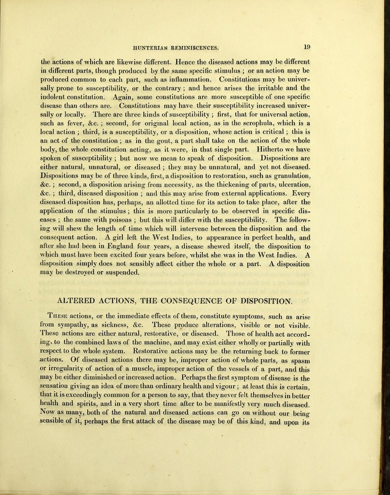 the actions of which are likewise different. Hence the diseased actions may be different in different parts, though produced by the same specific stimulus ; or an action may be produced common to each part, such as inflammation. Constitutions may be univer- sally prone to susceptibility, or the contrary ; and hence arises the irritable and the indolent constitution. Again, some constitutions are more susceptible of one specific disease than others are. Constitutions may have their susceptibility increased univer- sally or locally. There are three kinds of susceptibility ; first, that for universal action, such as fever, See. ; second, for original local action, as in the scrophula, which is a local action ; third, is a susceptibility, or a disposition, whose action is critical; this is an act of the constitution ; as in the gout, a part shall take on the action of the whole body, the whole constitution acting, as it were, in that single part. Hitherto we have spoken of susceptibility ; but now we mean to speak of disposition. Dispositions are either natural, unnatural, or diseased ; they may be unnatural, and yet not diseased. Dispositions may be of three kinds, first, a disposition to restoration, such as granulation, &c. ; second, a disposition arising from necessity, as the thickening of parts, ulceration, &c. ; third, diseased disposition ; and this may arise from external applications. Every diseased disposition has, perhaps, an allotted time for its action to take place, after the application of the stimulus ; this is more particularly to be observed in specific dis- eases ; the same with poisons ; but this will differ with the susceptibility. The follow- ing will shew the length of time which will intervene between the disposition and the consequent action. A girl left the West Indies, to appearance in perfect health, and after she had been in England four years, a disease shewed itself, the disposition to which must have been excited four years before, whilst she was in the West Indies. A disposition simply does not sensibly affect either the whole or a part. A disposition may be destroyed or suspended. ALTERED ACTIONS, THE CONSEQUENCE OF DISPOSITION. These actions, or the immediate effects of them, constitute symptoms, such as arise from sympathy, as sickness, &c. These produce alterations, visible or not visible. These actions are either natural, restorative, or diseased. Those of health act accord- ing, to the combined laws of the machine, and may exist either wholly or partially with respect to the whole system. Restorative actions may be the returning back to former actions. Of diseased actions there may be, improper action of whole parts, as spasm or irregularity of action of a muscle, improper action of the vessels of a part, and this may be either diminished or increased action. Perhaps the first symptom of disease is the sensation giving an idea of more than ordinary health and vigour ; at least this is certain, that it is exceedingly common for a person to say, that they never felt themselves in better health and spirits, and in a very short time after to be manifestly very much diseased. Now as many, both of the natural and diseased actions can go on without our being- sensible of it, perhaps the first attack of the disease may be of this kind, and upon its