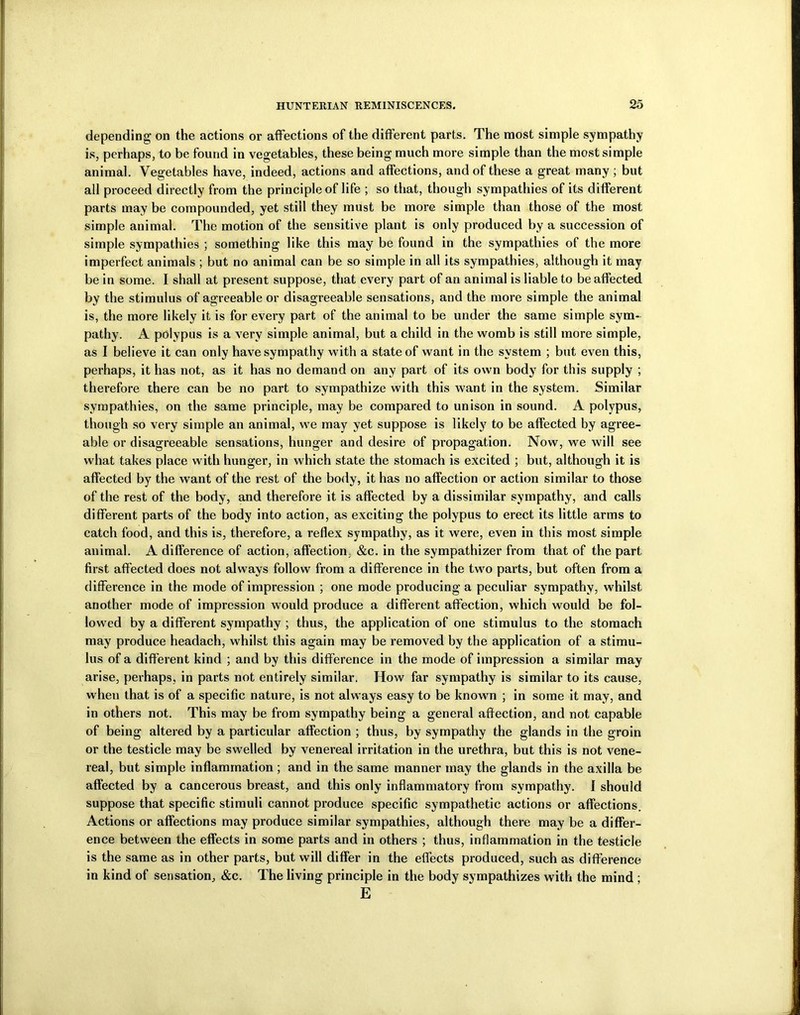 depending on the actions or affections of the different parts. The most simple sympathy is, perhaps, to be found in vegetables, these being much more simple than the most simple animal. Vegetables have, indeed, actions and affections, and of these a great many ; but all proceed directly from the principle of life ; so that, though sympathies of its different parts may be compounded, yet still they must be more simple than those of the most simple animal. The motion of the sensitive plant is only produced by a succession of simple sympathies ; something like this may be found in the sympathies of the more imperfect animals ; but no animal can be so simple in all its sympathies, although it may be in some. I shall at present suppose, that every part of an animal is liable to be affected by the stimulus of agreeable or disagreeable sensations, and the more simple the animal is, the more likely it is for every part of the animal to be under the same simple sym- pathy. A polypus is a very simple animal, but a child in the womb is still more simple, as I believe it can only have sympathy with a state of want in the system ; but even this, perhaps, it has not, as it has no demand on any part of its own body for this supply ; therefore there can be no part to sympathize with this want in the system. Similar sympathies, on the same principle, may be compared to unison in sound. A polypus, though so very simple an animal, we may yet suppose is likely to be affected by agree- able or disagreeable sensations, hunger and desire of propagation. Now, we will see what takes place with hunger, in which state the stomach is excited ; but, although it is affected by the want of the rest of the body, it has no affection or action similar to those of the rest of the body, and therefore it is affected by a dissimilar sympathy, and calls different parts of the body into action, as exciting the polypus to erect its little arms to catch food, and this is, therefore, a reflex sympathy, as it were, even in this most simple animal. A difference of action, affection, &c. in the sympathizer from that of the part first affected does not always follow from a difference in the two parts, but often from a difference in the mode of impression ; one mode producing a peculiar sympathy, whilst another mode of impression would produce a different affection, which would be fol- lowed by a different sympathy ; thus, the application of one stimulus to the stomach may produce headach, whilst this again may be removed by the application of a stimu- lus of a different kind ; and by this difference in the mode of impression a similar may arise, perhaps, in parts not entirely similar. How far sympathy is similar to its cause, when that is of a specific nature, is not always easy to be known ; in some it may, and in others not. This may be from sympathy being a general affection, and not capable of being altered by a particular affection ; thus, by sympathy the glands in the groin or the testicle may be swelled by venereal irritation in the urethra, but this is not vene- real, but simple inflammation ; and in the same manner may the glands in the axilla be affected by a cancerous breast, and this only inflammatory from sympathy. I should suppose that specific stimuli cannot produce specific sympathetic actions or affections. Actions or affections may produce similar sympathies, although there may be a differ- ence between the effects in some parts and in others ; thus, inflammation in the testicle is the same as in other parts, but will differ in the effects produced, such as difference in kind of sensation, &c. The living principle in the body sympathizes with the mind ; E