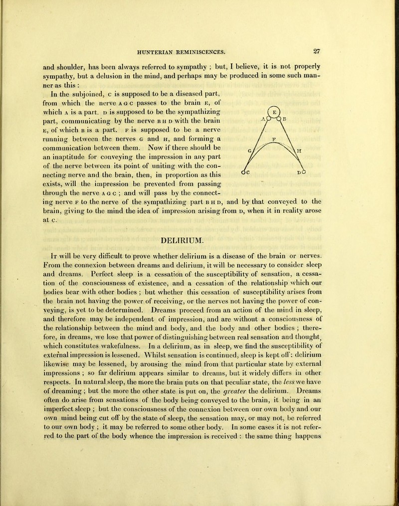 and shoulder, has been always referred to sympathy ; but, I believe, it is not properly sympathy, but a delusion in the mind, and perhaps may be produced in some such man- ner as this : In the subjoined, c is supposed to be a diseased part, from which the nerve agc passes to the brain e, of which a is a part, n is supposed to be the sympathizing part, communicating by the nerve b ii d with the brain e, of which b is a part, f is supposed to be a nerve running between the nerves g and h, and forming a communication between them. Now if there should be an inaptitude for conveying the impression in any part of the nerve between its point of uniting with the con- necting nerve and the brain, then, in proportion as this exists, will the impression be prevented from passing through the nerve agc; and will pass by the connect- ing nerve f to the nerve of the sympathizing part bhd, and by that conveyed to the brain, giving to the mind the idea of impression arising from n, when it in reality arose at c. DELIRIUM. It will be very difficult to prove whether delirium is a disease of the brain or nerves. From the connexion between dreams and delirium, it will be necessary to consider sleep and dreams. Perfect sleep is a cessation of the susceptibility of sensation, a cessa- tion of the consciousness of existence, and a cessation of the relationship which our bodies bear with other bodies ; but whether this cessation of susceptibility arises from the brain not having the power of receiving, or the nerves not having the power of con- veying, is yet to be determined. Dreams proceed from an action of the mind in sleep, and therefore may be independent of impression, and are without a consciousness of the relationship between the mind and body, and the body and other bodies ; there- fore, in dreams, we lose that power of distinguishing between real sensation and thought, which constitutes wakefulness. In a delirium, as in sleep, we find the susceptibility of external impression is lessened. Whilst sensation is continued, sleep is kept off: delirium likewise may be lessened, by arousing the mind from that particular state by external impressions ; so far delirium appears similar to dreams, but it widely differs in other respects. In natural sleep, the more the brain puts on that peculiar state, the less we have of dreaming ; but the more the other state is put on, the greater the delirium. Dreams often do arise from sensations of the body being conveyed to the brain, it being in an imperfect sleep ; but the consciousness of the connexion between our own body and our own mind being cut off by the state of sleep, the sensation may, or may not, be referred to our own body ; it may be referred to some other body. In some cases it is not refer- red to the part of the body whence the impression is received : the same thing happens