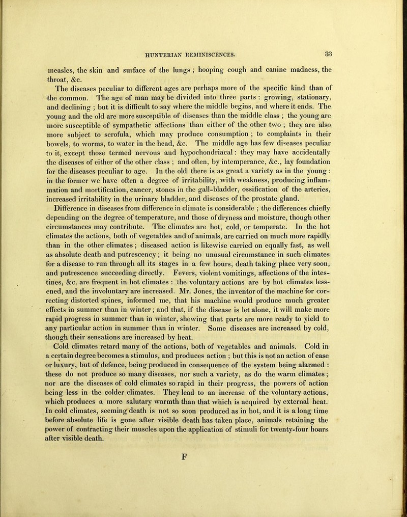 measles, the skin and surface of the lungs ; hooping cough and canine madness, the throat, &c. The diseases peculiar to different ages are perhaps more of the specific kind than of the common. The age of man may be divided into three parts : growing, stationary, and declining ; but it is difficult to say where the middle begins, and where it ends. The young and the old are more susceptible of diseases than the middle class ; the young are more susceptible of sympathetic affections than either of the other two ; they are also more subject to scrofula, which may produce consumption ; to complaints in their bowels, to worms, to water in the head, &c. The middle age has few diseases peculiar to it, except those termed nervous and hypochondriacal: they may have accidentally the diseases of either of the other class ; and often, by intemperance, &c., lay foundation for the diseases peculiar to age. In the old there is as great a variety as in the young : in the former we have often a degree of irritability, with weakness, producing inflam- mation and mortification, cancer, stones in the gall-bladder, ossification of the arteries, increased irritability in the urinary bladder, and diseases of the prostate gland. Difference in diseases from difference in climate is considerable ; the differences chiefly depending on the degree of temperature, and those of dryness and moisture, though other circumstances may contribute. The climates are hot, cold, or temperate. In the hot climates the actions, both of vegetables and of animals, are carried on much more rapidly than in the other climates; diseased action is likewise carried on equally fast, as well as absolute death and putrescency ; it being no unusual circumstance in such climates for a disease to run through all its stages in a few hours, death taking place very soon, and putrescence succeeding directly. Fevers, violent vomitings, affections of the intes- tines, &c. are frequent in hot climates : the voluntary actions are by hot climates less- ened, and the involuntary are increased. Mr. Jones, the inventor of the machine for cor- recting distorted spines, informed me, that his machine would produce much greater effects in summer than in winter; and that, if the disease is let alone, it will make more rapid progress in summer than in winter, shewing that parts are more ready to yield to any particular action in summer than in winter. Some diseases are increased by cold, though their sensations are increased by heat. Cold climates retard many of the actions, both of vegetables and animals. Cold in a certain degree becomes a stimulus, and produces action ; but this is not an action of ease or luxury, but of defence, being produced in consequence of the system being alarmed : these do not produce so many diseases, nor such a variety, as do the warm climates ; nor are the diseases of cold climates so rapid in their progress, the powers of action being less in the colder climates. They lead to an increase of the voluntary actions, which produces a more salutary warmth than that which is acquired by external heat. In cold climates, seeming death is not so soon produced as in hot, and it is a long time before absolute life is gone after visible death has taken place, animals retaining the power of contracting their muscles upon the application of stimuli for twenty-four hours after visible death. F