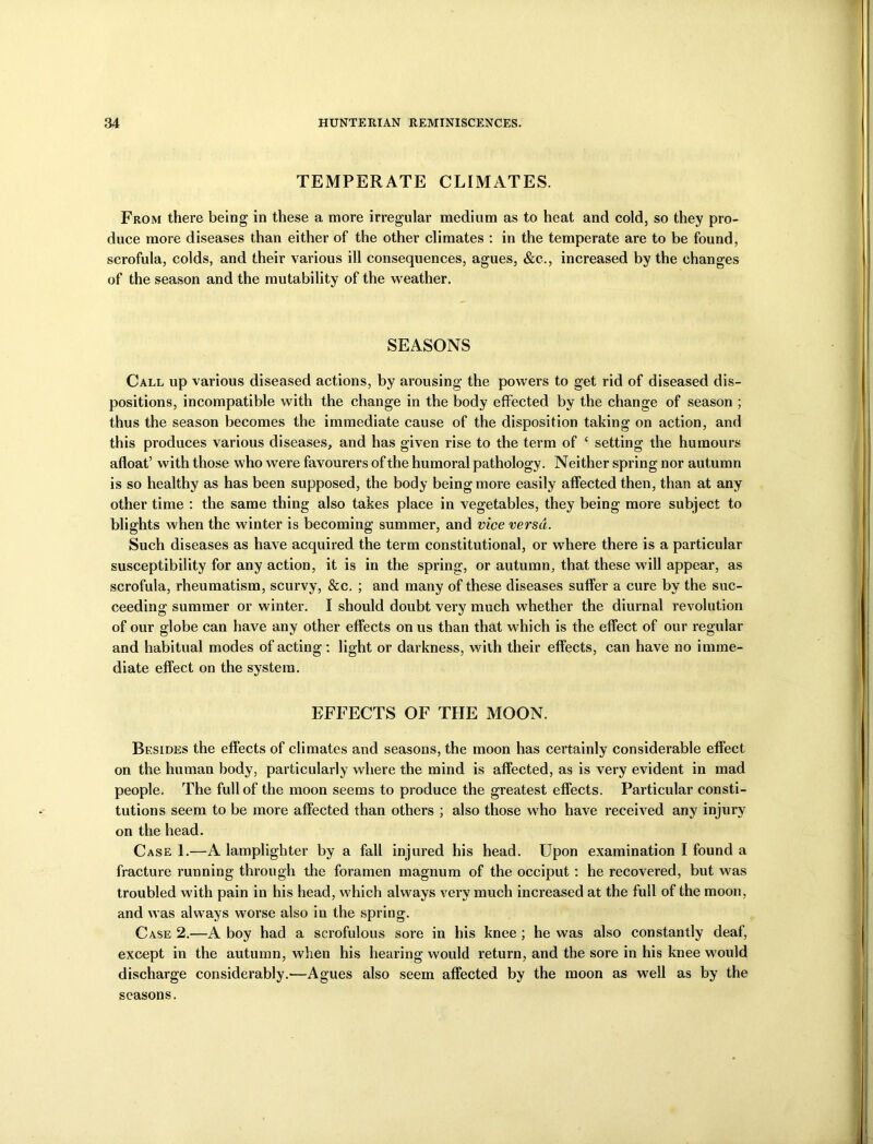 TEMPERATE CLIMATES. From there being in these a more irregular medium as to heat and cold, so they pro- duce more diseases than either of the other climates : in the temperate are to be found, scrofula, colds, and their various ill consequences, agues, &c., increased by the changes of the season and the mutability of the weather. SEASONS Call up various diseased actions, by arousing the powers to get rid of diseased dis- positions, incompatible with the change in the body effected by the change of season ; thus the season becomes the immediate cause of the disposition taking on action, and this produces various diseases, and has given rise to the term of ‘ setting the humours afloat’ with those who were favourers of the humoral pathology. Neither spring nor autumn is so healthy as has been supposed, the body being more easily affected then, than at any other time : the same thing also takes place in vegetables, they being more subject to blights when the winter is becoming summer, and vice versa. Such diseases as have acquired the term constitutional, or where there is a particular susceptibility for any action, it is in the spring, or autumn, that these will appear, as scrofula, rheumatism, scurvy, &c. ; and many of these diseases suffer a cure by the suc- ceeding summer or winter. I should doubt very much whether the diurnal revolution of our globe can have any other effects on us than that which is the effect of our regular and habitual modes of acting: light or darkness, with their effects, can have no imme- diate effect on the system. EFFECTS OF THE MOON. Besides the effects of climates and seasons, the moon has certainly considerable effect on the human body, particularly where the mind is affected, as is very evident in mad people. The full of the moon seems to produce the greatest effects. Particular consti- tutions seem to be more affected than others ; also those who have received any injury- on the head. Case 1.—A lamplighter by a fall injured his head. Upon examination I found a fracture running through the foramen magnum of the occiput: he recovered, but was troubled with pain in his head, which always very much increased at the full of the moon, and was always worse also in the spring. Case 2.—A boy had a scrofulous sore in his knee; he was also constantly deaf, except in the autumn, when his hearing would return, and the sore in his knee would discharge considerably.—Agues also seem affected by the moon as well as by the seasons.