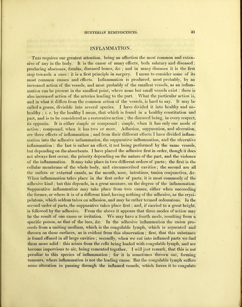 INFLAMMATION. This requires our greatest attention, being an affection the most common and exten- sive of any in the body. It is the cause of many effects, both salutary and diseased ; producing abscesses, fistulas, diseased bones, &c ; and in many diseases it is the first step towards a cure : it is a first principle in surgery. I mean to consider some of its most common causes and effects. Inflammation is produced, most probably, by an increased action of the vessels, and most probably of the smallest vessels, as an inflam- mation can be present in the smallest point, where none but small vessels exist : there is also increased action of the arteries leading to the part. What the particular action is, and in what it differs from the common action of the vessels, is hard to say. It may be called a genus, divisible into several species. I have divided it into healthy and un- healthy ; i. e. by the healthy I mean, that which is found in a healthy constitution and part, and is to be considered as a restorative action ; the diseased being, in every respect, its opposite. It is either simple or compound ; simple, when it has only one mode of action ; compound, when it has two or more. Adhesion, suppuration, and ulceration, are three effects of inflammation ; and from their different effects I have divided inflam- mation into the adhesive inflammation, the suppurative inflammation, and the ulcerative inflammation : the last is rather an effect, it not being performed by the same vessels, but depending on the absorbents. I have placed the adhesive first in order, though it does not always first occur, the priority depending on the nature of the part, and the violence of the inflammation. It may take place in two different orders of parts ; the first is the cellular membrane of the whole body, and circumscribed cavities ; the second are all the outlets or external canals, as the mouth, nose, intestines, tunica conjunctiva, &c. When inflammation takes place in the first order of parts, it is most commonly of the adhesive kind ; but this depends, in a great measure, on the degree of the inflammation. Suppurative inflammation may take place from two causes, either when succeeding the former, or where it is of a different kind, having nothing of the adhesive, as the erysi- pelatous, which seldom takes on adhesion, and may be rather termed cedematous. In the second order of parts, the suppurative takes place first; and, if carried to a great height, is followed by the adhesive. From the above it appears that three modes of action may be the result of one cause or irritation. We may have a fourth mode, resulting from a specific poison, as that of the lues, &c. In the adhesive inflammation the union pro- ceeds from a uniting medium, which is the coagulable lymph, which is separated and thrown on these surfaces, as is evident from this observation ; first, that this substance is found effused in all large cavities ; secondly, when we cut into inflamed parts we find them more solid : this arises from the cells being loaded with coagulable lymph, and are become impervious to air, being cemented together. I will just remark, that this is not peculiar to this species of inflammation ; for it is sometimes thrown out, forming tumours, where inflammation is not the leading cause. But the coagulable lymph suffers some alteration in passing through the inflamed vessels, which forces it to coagulate