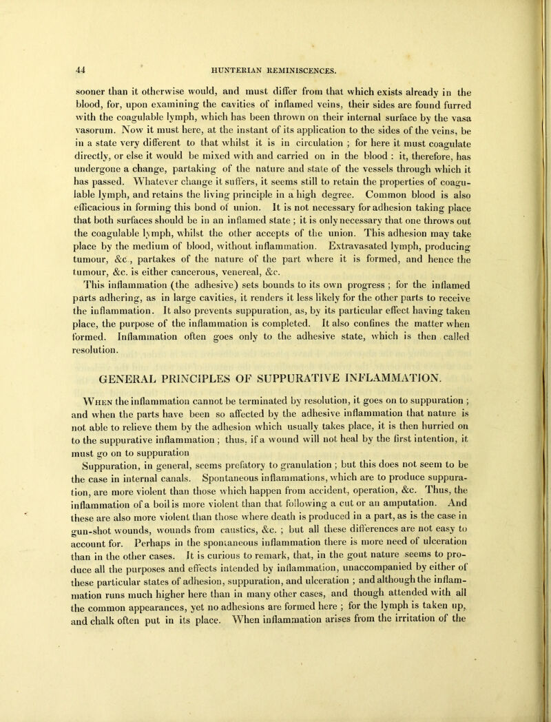 sooner than it otherwise would, and must differ from that which exists already in the blood, for, upon examining’ the cavities of inflamed veins, their sides are found furred with the coagulable lymph, which has been thrown on their internal surface by the vasa vasorum. Now it must here, at the instant of its application to the sides of the veins, be in a state very different to that whilst it is in circulation ; for here it must coagulate directly, or else it would be mixed with and carried on in the blood : it, therefore, has undergone a change, partaking of the nature and state of the vessels through which it has passed. Whatever change it suffers, it seems still to retain the properties of coagu- lable lymph, and retains the living principle in a high degree. Common blood is also efficacious in forming this bond of union. It is not necessary for adhesion taking place that both surfaces should be in an inflamed state ; it is only necessary that one throws out the coagulable lymph, whilst the other accepts of the union. This adhesion may take place by the medium of blood, without inflammation. Extravasated lymph, producing tumour, &c , partakes of the nature of the part where it is formed, and hence the tumour, &c. is either cancerous, venereal, &c. This inflammation (the adhesive) sets bounds to its own progress ; for the inflamed parts adhering, as in large cavities, it renders it less likely for the other parts to receive the inflammation. It also prevents suppuration, as, by its particular effect having taken place, the purpose of the inflammation is completed. It also confines the matter when formed. Inflammation often goes only to the adhesive state, which is then called resolution. GENERAL PRINCIPLES OF SUPPURATIVE INFLAMMATION. When the inflammation cannot be terminated by resolution, it goes on to suppuration ; and when the parts have been so affected by the adhesive inflammation that nature is not able to relieve them by the adhesion which usually takes place, it is then hurried on to the suppurative inflammation ; thus, if a w'ound will not heal by the first intention, it must go on to suppuration Suppuration, in general, seems prefatory to granulation ; but this does not seem to be the case in internal canals. Spontaneous inflammations, which are to produce suppura- tion, are more violent than those w hich happen from accident, operation, &c. Thus, the inflammation of a boil is more violent than that following a cut or an amputation. And these are also more violent than those where death is produced in a part, as is the case in gun-shot wounds, wounds from caustics, &c. ; but all these differences are not easy to account for. Perhaps in the spontaneous inflammation there is more need of ulceration than in the other cases. It is curious to remark, that, in the gout nature seems to pro- duce all the purposes and effects intended by inflammation, unaccompanied by either of these particular states of adhesion, suppuration, and ulceration ; and although the inflam- mation runs much higher here than in many other cases, and though attended with all the common appearances, yet no adhesions are formed here ; for the lymph is taken up, and chalk often put in its place. When inflammation arises from the irritation of the