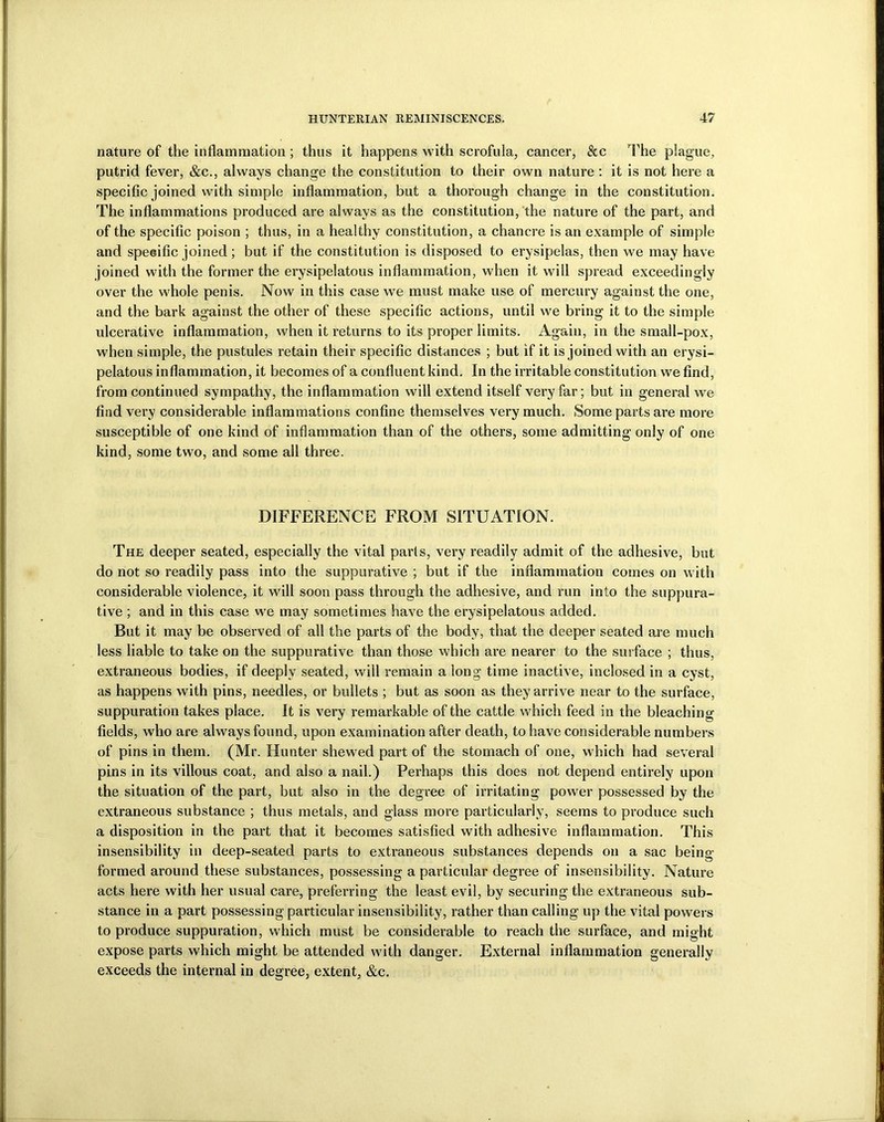 nature of the inflammation ; thus it happens with scrofula, cancer, &c The plague, putrid fever, &c., always change the constitution to their own nature : it is not here a specific joined with simple inflammation, but a thorough change in the constitution. The inflammations produced are always as the constitution, the nature of the part, and of the specific poison ; thus, in a healthy constitution, a chancre is an example of simple and speeific joined ; but if the constitution is disposed to erysipelas, then we may have joined with the former the erysipelatous inflammation, when it will spread exceedingly over the whole penis. Now in this case we must make use of mercury against the one, and the bark against the other of these specific actions, until we bring it to the simple ulcerative inflammation, when it returns to its proper limits. Again, in the small-pox, when simple, the pustules retain their specific distances ; but if it is joined with an erysi- pelatous inflammation, it becomes of a confluent kind. In the irritable constitution we find, from continued sympathy, the inflammation will extend itself very far; but in general we find very considerable inflammations confine themselves very much. Some parts are more susceptible of one kind of inflammation than of the others, some admitting only of one kind, some two, and some all three. DIFFERENCE FROM SITUATION. The deeper seated, especially the vital parts, very readily admit of the adhesive, but do not so readily pass into the suppurative ; but if the inflammation comes on with considerable violence, it will soon pass through the adhesive, and run into the suppura- tive ; and in this case we may sometimes have the erysipelatous added. But it may be observed of all the parts of the body, that the deeper seated are much less liable to take on the suppurative than those which are nearer to the surface ; thus, extraneous bodies, if deeply seated, will remain a long time inactive, inclosed in a cyst, as happens with pins, needles, or bullets ; but as soon as they arrive near to the surface, suppuration takes place. It is very remarkable of the cattle which feed in the bleaching fields, who are always found, upon examination after death, to have considerable numbers of pins in them. (Mr. Hunter shewed part of the stomach of one, which had several pins in its villous coat, and also a nail.) Perhaps this does not depend entirely upon the situation of the part, but also in the degiee of irritating power possessed by the extraneous substance ; thus metals, and glass more particularly, seems to produce such a disposition in the part that it becomes satisfied with adhesive inflammation. This insensibility in deep-seated parts to extraneous substances depends on a sac being formed around these substances, possessing a particular degree of insensibility. Nature acts here with her usual care, preferring the least evil, by securing the extraneous sub- stance in a part possessing particular insensibility, rather than calling up the vital powers to produce suppuration, which must be considerable to reach the surface, and might expose parts which might be attended with danger. External inflammation generally exceeds the internal in degree, extent, &c.