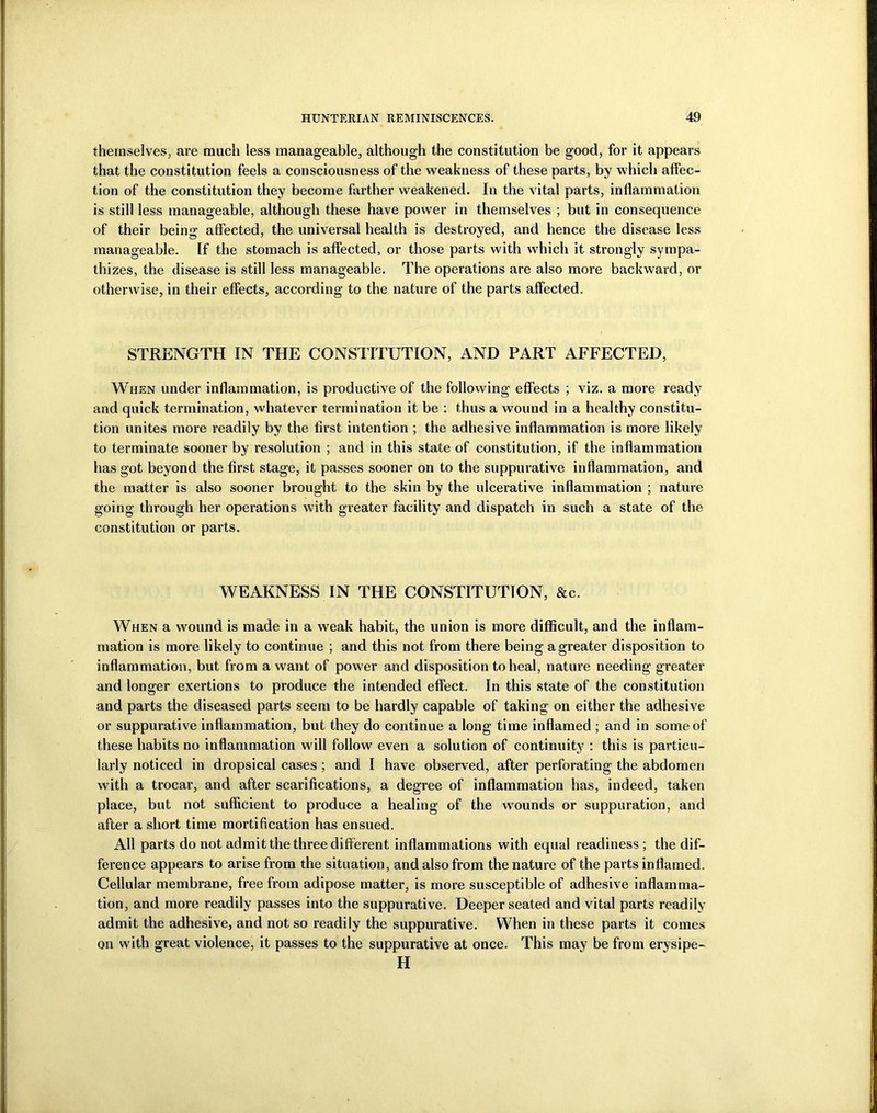 themselves, are much less manageable, although the constitution be good, for it appears that the constitution feels a consciousness of the weakness of these parts, by which affec- tion of the constitution they become farther weakened. In the vital parts, inflammation is still less manageable, although these have power in themselves ; but in consequence of their being affected, the universal health is destroyed, and hence the disease less manageable. If the stomach is affected, or those parts with which it strongly sympa- thizes, the disease is still less manageable. The operations are also more backward, or otherwise, in their effects, according to the nature of the parts affected. STRENGTH IN THE CONSTITUTION, AND PART AFFECTED, When under inflammation, is productive of the following effects ; viz. a more ready and quick termination, whatever termination it be : thus a wound in a healthy constitu- tion unites more readily by the first intention ; the adhesive inflammation is more likely to terminate sooner by resolution ; and in this state of constitution, if the inflammation has got beyond the first stage, it passes sooner on to the suppurative inflammation, and the matter is also sooner brought to the skin by the ulcerative inflammation ; nature going through her operations with greater facility and dispatch in such a state of the constitution or parts. WEAKNESS IN THE CONSTITUTION, &c. When a wound is made in a weak habit, the union is more difficult, and the inflam- mation is more likely to continue ; and this not from there being a greater disposition to inflammation, but from a want of power and disposition to heal, nature needing greater and longer exertions to produce the intended effect. In this state of the constitution and parts the diseased parts seem to be hardly capable of taking on either the adhesive or suppurative inflammation, but they do continue a long time inflamed ; and in some of these habits no inflammation will follow even a solution of continuity : this is particu- larly noticed in dropsical cases; and I have observed, after perforating the abdomen with a trocar, and after scarifications, a degree of inflammation has, indeed, taken place, but not sufficient to produce a healing of the wounds or suppuration, and after a short time mortification has ensued. All parts do not admit the three different inflammations with equal readiness ; the dif- ference appears to arise from the situation, and also from the nature of the parts inflamed. Cellular membrane, free from adipose matter, is more susceptible of adhesive inflamma- tion, and more readily passes into the suppurative. Deeper seated and vital parts readily admit the adhesive, and not so readily the suppurative. When in these parts it comes on with great violence, it passes to the suppurative at once. This may be from erysipe- H