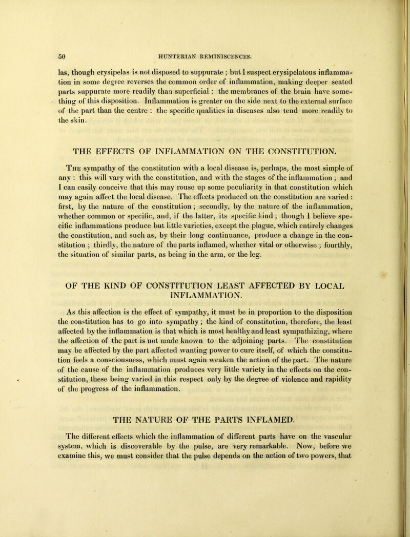 las, though erysipelas is not disposed to suppurate ; but I suspect erysipelatous inflamma- tion in some degree reverses the common order of inflammation, making deeper seated parts suppurate more readily than superficial : the membranes of the brain have some- thing of this disposition. Inflammation is greater on the side next to the external surface of the part than the centre : the specific qualities in diseases also tend more readily to the skin. THE EFFECTS OF INFLAMMATION ON THE CONSTITUTION. The sympathy of the constitution with a local disease is, perhaps, the most simple of any : this will vary with the constitution, and with the stages of the inflammation ; and I can easily conceive that this may rouse up some peculiarity in that constitution which may again affect the local disease. The effects produced on the constitution are varied : first, by the nature of the constitution ; secondly, by the nature of the inflammation, whether common or specific, and, if the latter, its specific kind ; though I believe spe- cific inflammations produce but little varieties, except the plague, which entirely changes the constitution, and such as, by their long continuance, produce a change in the con- stitution ; thirdly, the nature of the parts inflamed, whether vital or otherwise ; fourthly, the situation of similar parts, as being in the arm, or the leg. OF THE KIND OF CONSTITUTION LEAST AFFECTED BY LOCAL INFLAMMATION. As this affection is the effect of sympathy, it must be in proportion to the disposition the constitution has to go into sympathy; the kind of constitution, therefore, the least affected by the inflammation is that which is most healthy and least sympathizing, where the affection of the part is not made known to the adjoining parts. The constitution may be affected by the part affected wanting power to cure itself, of which the constitu- tion feels a consciousness, which must again weaken the action of the part. The nature of the cause of the inflammation produces very little variety in the effects on the con- stitution, these being varied in this respect only by the degree of violence and rapidity of the progress of the inflammation. THE NATURE OF THE PARTS INFLAMED. The different effects which the inflammation of different parts have on the vascular system, which is discoverable by the pulse, are very remarkable. Now, before we examine this, we must consider that the pulse depends on the action of two powers, that