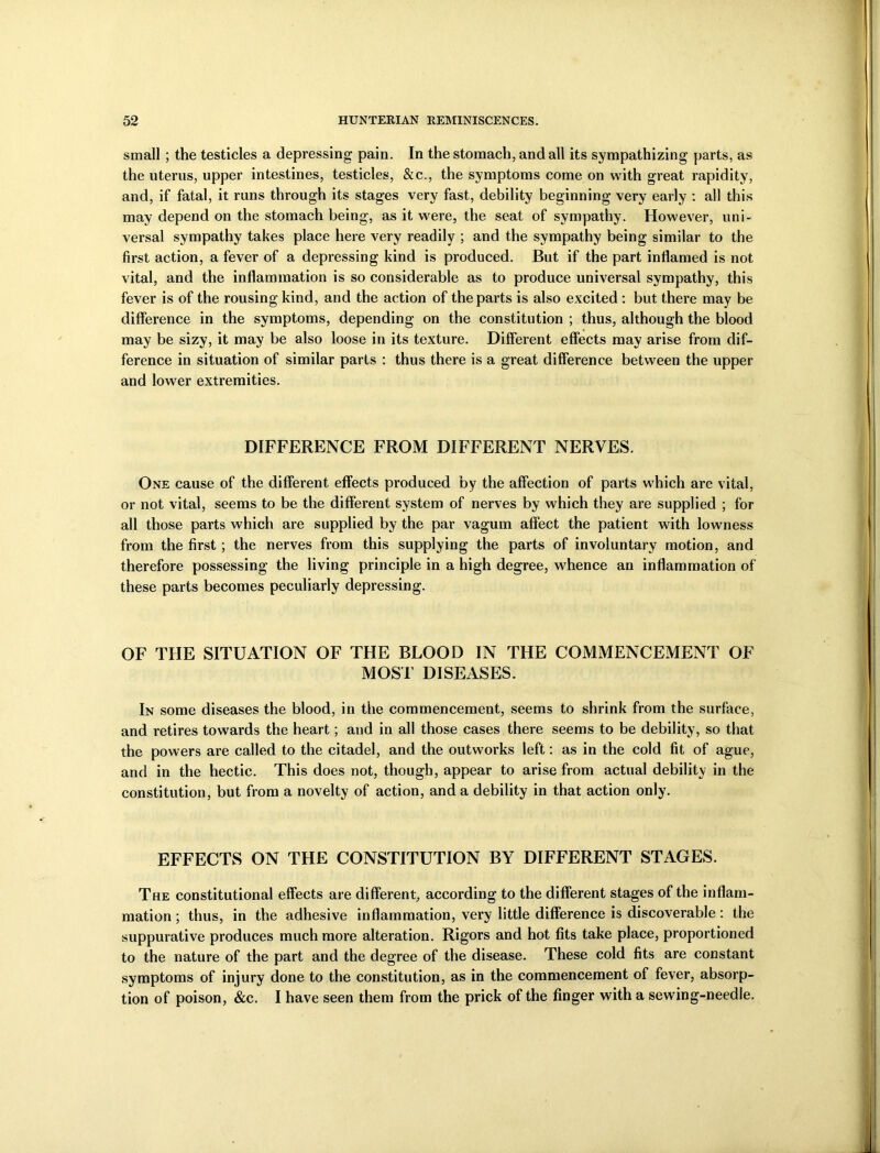 small ; the testicles a depressing pain. In the stomach, and all its sympathizing parts, as the uterus, upper intestines, testicles, &c., the symptoms come on with great rapidity, and, if fatal, it runs through its stages very fast, debility beginning very early : all this may depend on the stomach being, as it were, the seat of sympathy. However, uni- versal sympathy takes place here very readily ; and the sympathy being similar to the first action, a fever of a depressing kind is produced. But if the part inflamed is not vital, and the inflammation is so considerable as to produce universal sympathy, this fever is of the rousing kind, and the action of the parts is also excited: but there may be difference in the symptoms, depending on the constitution ; thus, although the blood may be sizy, it may be also loose in its texture. Different effects may arise from dif- ference in situation of similar parts : thus there is a great difference between the upper and lower extremities. DIFFERENCE FROM DIFFERENT NERVES. One cause of the different effects produced by the affection of parts which are vital, or not vital, seems to be the different system of nerves by which they are supplied ; for all those parts which are supplied by the par vagum affect the patient with lowness from the first; the nerves from this supplying the parts of involuntary motion, and therefore possessing the living principle in a high degree, whence an inflammation of these parts becomes peculiarly depressing. OF THE SITUATION OF THE BLOOD IN THE COMMENCEMENT OF MOST DISEASES. In some diseases the blood, in the commencement, seems to shrink from the surface, and retires towards the heart; and in all those cases there seems to be debility, so that the powers are called to the citadel, and the outworks left: as in the cold fit of ague, and in the hectic. This does not, though, appear to arise from actual debility in the constitution, but from a novelty of action, and a debility in that action only. EFFECTS ON THE CONSTITUTION BY DIFFERENT STAGES. The constitutional effects are different, according to the different stages of the inflam- mation ; thus, in the adhesive inflammation, very little difference is discoverable: the suppurative produces much more alteration. Rigors and hot fits take place, proportioned to the nature of the part and the degree of the disease. These cold fits are constant symptoms of injury done to the constitution, as in the commencement of fever, absorp- tion of poison, &c. I have seen them from the prick of the finger with a sewing-needle.