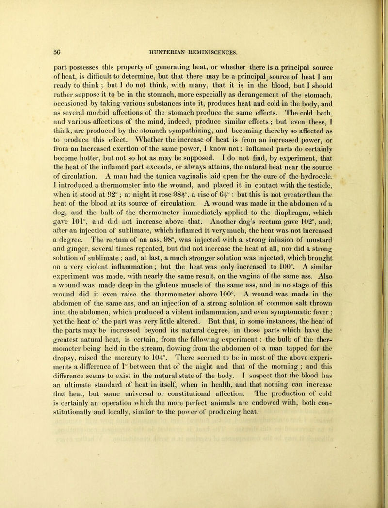 part possesses this property of generating heat, or whether there is a principal source of heat, is difficult to determine, but that there may be a principal source of heat I am ready to think ; but 1 do not think, with many, that it is in the blood, but I should rather suppose it to be in the stomach, more especially as derangement of the stomach, occasioned by taking various substances into it, produces heat and cold in the body, and as several morbid affections of the stomach produce the same effects. The cold bath, and various affections of the mind, indeed, produce similar effects; but even these, I think, are produced by the stomach sympathizing, and becoming thereby so affected as to produce this effect. Whether the increase of heat is from an increased power, or from an increased exertion of the same power, I know not: inflamed parts do certainly become hotter, but not so hot as may be supposed. I do not find, by experiment, that the heat of the inflamed part exceeds, or always attains, the natural heat near the source of circulation. A man had the tunica vaginalis laid open for the cure of the hydrocele. I introduced a thermometer into the wound, and placed it in contact with the testicle, when it stood at 92°; at night it rose 98-f0, a rise of 6^-°: but this is not greater than the heat of the blood at its source of circulation. A wound was made in the abdomen of a dog, and the bulb of the thermometer immediately applied to the diaphragm, which gave 101°, and did not increase above that. Another dog’s rectum gave 102°, and, after an injection of sublimate, which inflamed it very much, the heat was not increased a degree. The rectum of an ass, 98°, was injected with a strong infusion of mustard and ginger, several times repeated, but did not increase the heat at all, nor did a strong solution of sublimate ; and, at last, a much stronger solution was injected, which brought on a very violent inflammation ; but the heat was only increased to 100°. A similar experiment was made, with nearly the same result, on the vagina of the same ass. Also a wound was made deep in the gluteus muscle of the same ass, and in no stage of this wound did it even raise the thermometer above 100°. A wound was made in the abdomen of the same ass, and an injection of a strong solution of common salt thrown into the abdomen, which produced a violent inflammation, and even symptomatic fever ; yet the heat of the part was very little altered. But that, in some instances, the heat of the parts may be increased beyond its natural degree, in those parts which have the greatest natural heat, is certain, from the following experiment : the bulb of the ther- mometer being held in the stream, flowing from the abdomen of a man tapped for the dropsy, raised the mercury to 104°. There seemed to be in most of the above experi- ments a difference of 1° between that of the night and that of the morning ; and this difference seems to exist in the natural state of the body. I suspect that the blood has an ultimate standard of heat in itself, when in health, and that nothing can increase that heat, but some universal or constitutional affection. The production of cold is certainly an operation which the more perfect animals are endowed with, both con- stitutionally and locally, similar to the power of producing heat.