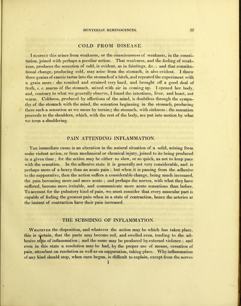 COLD FROM DISEASE. I suspect this arises from weakness, or the consciousness of weakness, in the consti- tution, joined with perhaps a peculiar action. That weakness, and the feeling of weak- ness, produces the sensation of cold, is evident, as in faintings, &c. ; and that constitu- tional change, producing cold, may arise from the stomach, is also evident. I threw three grains of emetic tartar into the stomach of a bitch, and repeated the experiment with a grain more : she vomited and strained very hard, and brought off a good deal of froth, i. e. mucus of the stomach, mixed with air in coming up. I opened her body, and, contrary to what we generally observe, I found the intestines, liver, and heart, not warm. Coldness, produced by affections of the mind, is doubtless through the sympa- thy of the stomach with the mind, the sensation beginning in the stomach, producing there such a sensation as we mean by turning the stomach, with sickness : the sensation proceeds to the shoulders, which, with the rest of the body, are put into motion by what we term a shuddering. PAIN ATTENDING INFLAMMATION. The immediate cause is an alteration in the natural situation of a solid, arising from some violent action, or from mechanical or chemical injury, joined to its being produced in a given time ; for the action may be either so slow, or so quick, as not to keep pace with the sensation. In the adhesive state it is generally not very considerable, and is perhaps more of a heavy than an acute pain ; but when it is passing from the adhesive to the suppurative, then the action suffers a considerable change, being much increased, the pain becoming more and more acute ; and perhaps the nerves, with what they have suffered, become more irritable, and communicate more acute sensations than before. To account for the pulsatory kind of pain, we must consider that every muscular part is capable of feeling the greatest pain when in a state of contraction, hence the arteries at the instant of contraction have their pain increased. THE SUBSIDING OF INFLAMMATION. Whatever the disposition, and whatever the action may be which has taken place, this is certain, that the parts may become red, and swelled even, tending to the ad- hesive state of inflammation ; and the same may be produced by external violence : and even in this state a resolution may be had, by the proper use of means, cessation of pain, attendant on resolution as well as on suppuration, taking place. Why inflammation of anv kind should stop, when once begun, is difficult to explain, except from the nerves I