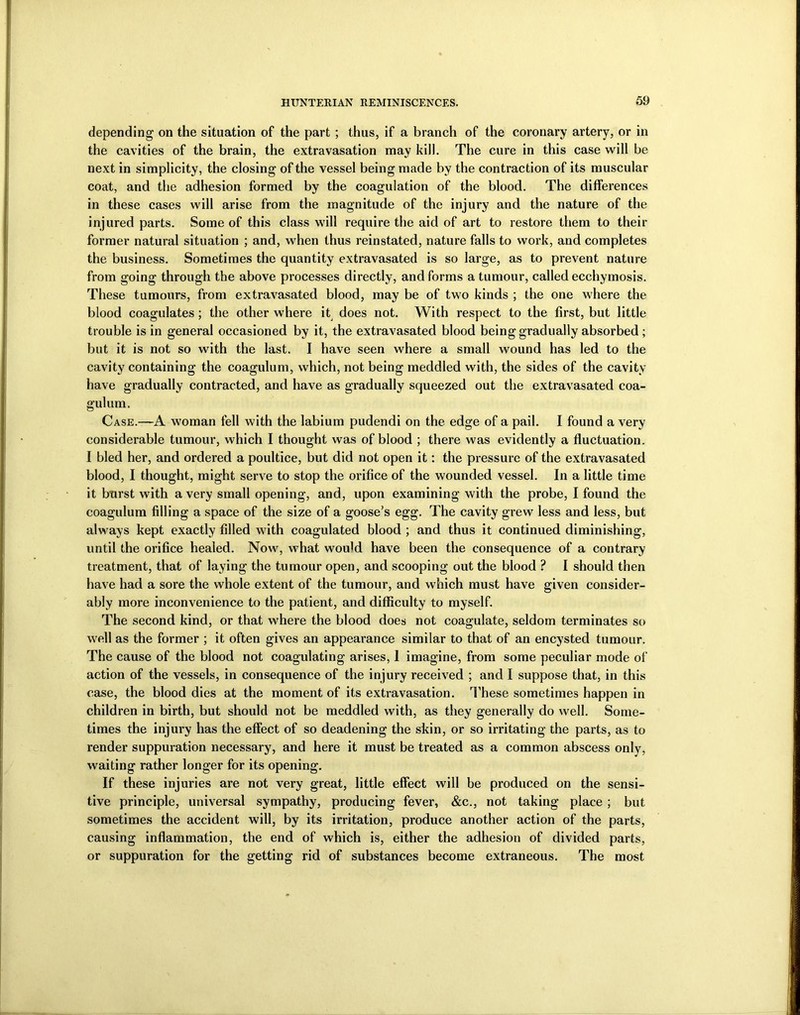 depending on the situation of the part ; thus, if a branch of the coronary artery, or in the cavities of the brain, the extravasation may kill. The cure in this case will be next in simplicity, the closing of the vessel being made by the contraction of its muscular coat, and the adhesion formed by the coagulation of the blood. The differences in these cases will arise from the magnitude of the injury and the nature of the injured parts. Some of this class will require the aid of art to restore them to their former natural situation ; and, when thus reinstated, nature falls to work, and completes the business. Sometimes the quantity extravasated is so large, as to prevent nature from going through the above processes directly, and forms a tumour, called ecchymosis. These tumours, from extravasated blood, may be of two kinds ; the one where the blood coagulates; the other where it does not. With respect to the first, but little trouble is in general occasioned by it, the extravasated blood being gradually absorbed ; but it is not so with the last. I have seen where a small wound has led to the cavity containing the coagulum, which, not being meddled with, the sides of the cavity have gradually contracted, and have as gradually squeezed out the extravasated coa- gulum. Case.—A woman fell with the labium pudendi on the edge of a pail. I found a very considerable tumour, which I thought was of blood ; there was evidently a fluctuation. I bled her, and ordered a poultice, but did not open it: the pressure of the extravasated blood, I thought, might serve to stop the orifice of the wounded vessel. In a little time it burst with a very small opening, and, upon examining with the probe, I found the coagulum filling a space of the size of a goose’s egg. The cavity grew less and less, but always kept exactly filled with coagulated blood ; and thus it continued diminishing, until the orifice healed. Now, what woidd have been the consequence of a contrary treatment, that of laying the tumour open, and scooping out the blood ? I should then have had a sore the whole extent of the tumour, and which must have given consider- ably more inconvenience to the patient, and difficulty to myself. The second kind, or that where the blood does not coagulate, seldom terminates so well as the former ; it often gives an appearance similar to that of an encysted tumour. The cause of the blood not coagulating arises, 1 imagine, from some peculiar mode of action of the vessels, in consequence of the injury received ; and I suppose that, in this case, the blood dies at the moment of its extravasation. These sometimes happen in children in birth, but should not be meddled with, as they generally do well. Some- times the injury has the effect of so deadening the skin, or so irritating the parts, as to render suppuration necessary, and here it must be treated as a common abscess only, waiting rather longer for its opening. If these injuries are not very great, little effect will be produced on the sensi- tive principle, universal sympathy, producing fever, &c., not taking place ; but sometimes the accident will, by its irritation, produce another action of the parts, causing inflammation, the end of which is, either the adhesion of divided parts, or suppuration for the getting rid of substances become extraneous. The most