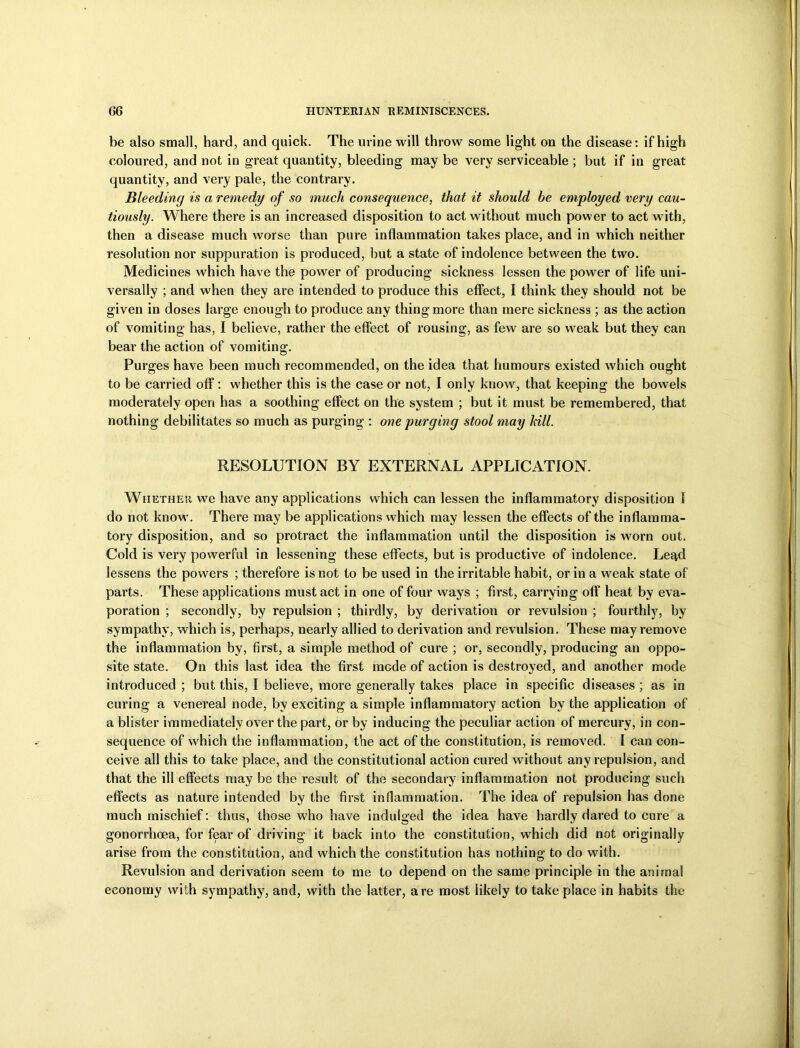 be also small, hard, and quick. The urine will throw some light on the disease: if high coloured, and not in great quantity, bleeding may be very serviceable ; but if in great quantity, and very pale, the contrary. Bleeding is a remedy of so much consequence, that it should be employed very cau- tiously. Where there is an increased disposition to act without much power to act w ith, then a disease much worse than pure inflammation takes place, and in which neither resolution nor suppuration is produced, but a state of indolence between the two. Medicines which have the power of producing sickness lessen the power of life uni- versally ; and when they are intended to produce this effect, I think they should not be given in doses large enough to produce any thing more than mere sickness ; as the action of vomiting has, I believe, rather the effect of rousing, as few are so w7eak but they can bear the action of vomiting. Purges have been much recommended, on the idea that humours existed which ought to be carried off: whether this is the case or not, I only know, that keeping the bowels moderately open has a soothing effect on the system ; but it must be remembered, that nothing debilitates so much as purging : one purging stool may hill. RESOLUTION BY EXTERNAL APPLICATION. Whether we have any applications which can lessen the inflammatory disposition I do not know. There may be applications which may lessen the effects of the inflamma- tory disposition, and so protract the inflammation until the disposition is worn out. Cold is very powerful in lessening these effects, but is productive of indolence. Le^d lessens the powers ; therefore is not to be used in the irritable habit, or in a weak state of parts. These applications must act in one of four ways ; first, carrying off heat by eva- poration ; secondly, by repulsion ; thirdly, by derivation or revulsion ; fourthly, by sympathy, which is, perhaps, nearly allied to derivation and revulsion. These may remove the inflammation by, first, a simple method of cure ; or, secondly, producing an oppo- site state. On this last idea the first mode of action is destroyed, and another mode introduced ; but this, I believe, more generally takes place in specific diseases ; as in curing a venereal node, by exciting a simple inflammatory action by the application of a blister immediately over the part, or by inducing the peculiar action of mercury, in con- sequence of which the inflammation, the act of the constitution, is removed. I can con- ceive all this to take place, and the constitutional action cured without any repulsion, and that the ill effects may be the result of the secondary inflammation not producing such effects as nature intended by the first inflammation. The idea of repulsion has done much mischief: thus, those who have indulged the idea have hardly dared to cure a gonorrhoea, for fear of driving it back into the constitution, which did not originally arise from the constitution, and which the constitution has nothing to do with. Revulsion and derivation seem to me to depend on the same principle in the animal economy with sympathy, and, with the latter, are most likely to take place in habits the