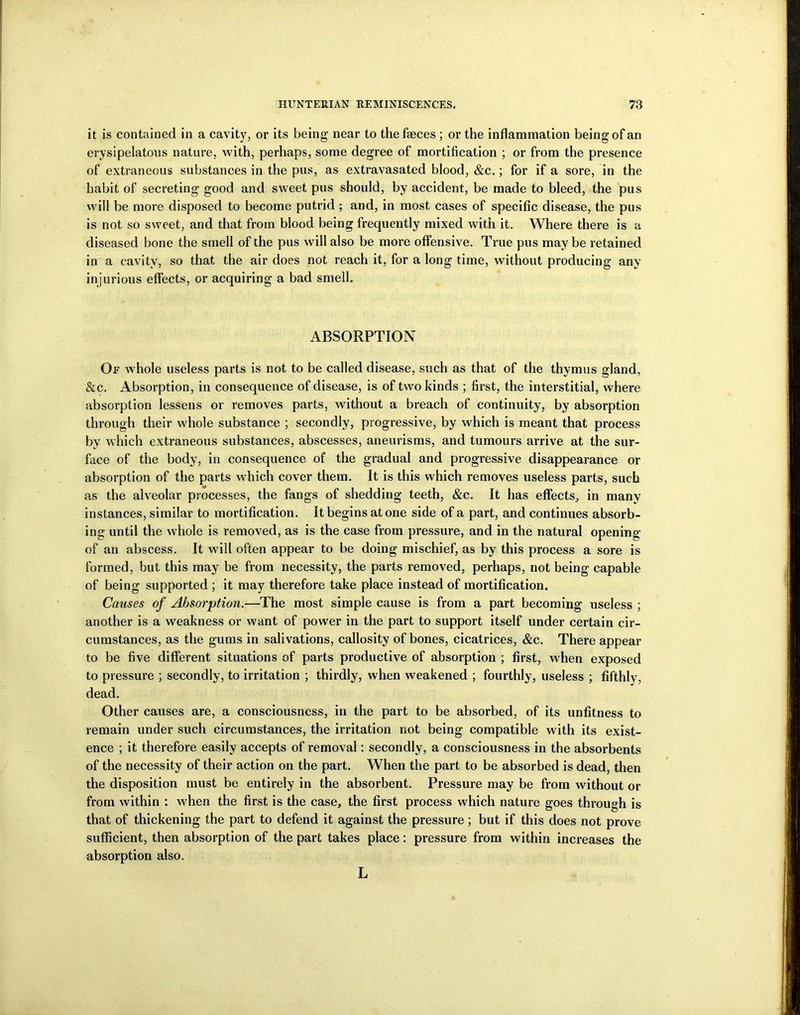 it is contained in a cavity, or its being near to the faeces ; or the inflammation being of an erysipelatous nature, with, perhaps, some degree of mortification ; or from the presence of extraneous substances in the pus, as extravasated blood, &c.; for if a sore, in the habit of secreting good and sweet pus should, by accident, be made to bleed, the pus will be more disposed to become putrid ; and, in most cases of specific disease, the pus is not so sweet, and that from blood being frequently mixed with it. Where there is a diseased bone the smell of the pus will also be more offensive. True pus may be retained in a cavity, so that the air does not reach it, for a long time, without producing any injurious effects, or acquiring a bad smell. ABSORPTION Of whole useless parts is not to be called disease, such as that of the thymus gland, &c. Absorption, in consequence of disease, is of two kinds ; first, the interstitial, where absorption lessens or removes parts, without a breach of continuity, by absorption through their whole substance ; secondly, progressive, by which is meant that process by which extraneous substances, abscesses, aneurisms, and tumours arrive at the sur- face of the body, in consequence of the gradual and progressive disappearance or absorption of the parts which cover them. It is this which removes useless parts, such as the alveolar processes, the fangs of shedding teeth, &c. It has effects, in many instances, similar to mortification. It begins atone side of a part, and continues absorb- ing until the whole is removed, as is the case from pressure, and in the natural opening of an abscess. It will often appear to be doing mischief, as by this process a sore is formed, but this may be from necessity, the parts removed, perhaps, not being capable of being supported ; it may therefore take place instead of mortification. Causes of Absorption.—The most simple cause is from a part becoming useless ; another is a weakness or want of power in the part to support itself under certain cir- cumstances, as the gums in salivations, callosity of bones, cicatrices, &c. There appear to be five different situations of parts productive of absorption ; first, when exposed to pressure ; secondly, to irritation ; thirdly, when weakened ; fourthly, useless ; fifthly, dead. Other causes are, a consciousness, in the part to be absorbed, of its unfitness to remain under such circumstances, the irritation not being compatible with its exist- ence ; it therefore easily accepts of removal: secondly, a consciousness in the absorbents of the necessity of their action on the part. When the part to be absorbed is dead, then the disposition must be entirely in the absorbent. Pressure may be from without or from within : when the first is the case, the first process which nature goes through is that of thickening the part to defend it against the pressure ; but if this does not prove sufficient, then absorption of the part takes place: pressure from within increases the absorption also. L