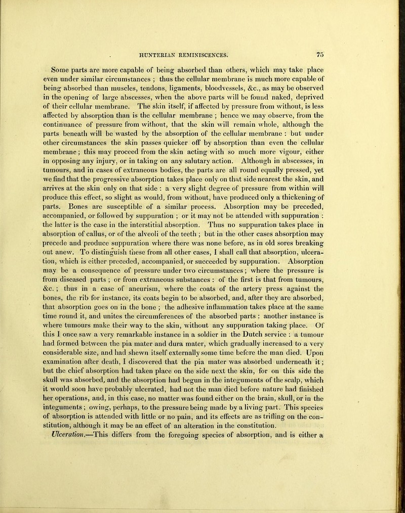 Some parts are more capable of being absorbed than others, which may take place even under similar circumstances ; thus the cellular membrane is much more capable of being absorbed than muscles, tendons, ligaments, bloodvessels, &c., as may be observed in the opening of large abscesses, when the above parts will be found naked, deprived of their cellular membrane. The skin itself, if affected by pressure from without, is less affected by absorption than is the cellular membrane ; hence we may observe, from the continuance of pressure from without, that the skin will remain whole, although the parts beneath will be wasted by the absorption of the cellular membrane : but under other circumstances the skin passes quicker off by absorption than even the cellular membrane; this may proceed from the skin acting with so much more vigour, either in opposing any injury, or in taking on any salutary action. Although in abscesses, in tumours, and in cases of extraneous bodies, the parts are all round equally pressed, yet we find that the progressive absorption takes place only on that side nearest the skin, and arrives at the skin only on that side : a very slight degree of pressure from within will produce this effect, so slight as would, from without, have produced only a thickening of parts. Bones are susceptible of a similar process. Absorption may be preceded, accompanied, or followed by suppuration ; or it may not be attended with suppuration : the latter is the case in the interstitial absorption. Thus no suppuration takes place in absorption of callus, or of the alveoli of the teeth ; but in the other cases absorption may precede and produce suppuration where there was none before, as in old sores breaking out anew. To distinguish these from all other cases, I shall call that absorption, ulcera- tion, which is either preceded, accompanied, or succeeded by suppuration. Absorption may be a consequence of pressure under two circumstances; where the pressure is from diseased parts ; or from extraneous substances : of the first is that from tumours, &c. ; thus in a case of aneurism, where the coats of the artery press against the bones, the rib for instance, its coats begin to be absorbed, and, after they are absorbed, that absorption goes on in the bone ; the adhesive inflammation takes place at the same time round it, and unites the circumferences of the absorbed parts : another instance is where tumours make their way to the skin, without any suppuration taking place. Of this I once saw a very remarkable instance in a soldier in the Dutch service : a tumour had formed between the pia mater and dura mater, which gradually increased to a very considerable size, and had shewn itself externally some time before the man died. Upon examination after death, I discovered that the pia mater was absorbed underneath it; but the chief absorption had taken place on the side next the skin, for on this side the skull wras absorbed, and the absorption had begun in the integuments of the scalp, which it would soon have probably ulcerated, had not the man died before nature had finished her operations, and, in this case, no matter was found either on the brain, skull, or in the integuments ; owing, perhaps, to the pressure being made by a living part. This species of absorption is attended with little or no pain, and its effects are as trifling on the con- stitution, although it may be an effect of an alteration in the constitution. Ulceration.—This differs from the foregoing species of absorption, and is either a