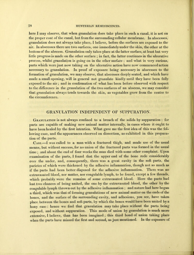 here I may observe, that when granulation does take place in such a canal, it is not on the proper coat of the canal, but from the surrounding cellular membrane. In abscesses, granulation does not always take place, I believe, before the surfaces are exposed to the air. In abscesses there are two surfaces, one immediately under the skin, the other at the bottom of the abscess. Granulation only takes place at the latter surface, at least but very little progress is made on the other surface ; in fact, the latter continues in the ulcerative process, whilst granulation is going on in the other surface ; and what is very curious, parts which were just now taking on the ulcerative action have now commenced action necessary to granulation. In proof of exposure being necessary in abscesses to the formation of granulation, we may observe, that abscesses deeply seated, and which have made a small opening, will in general not granulate kindly until they have been fully exposed to the air; and in confirmation of what has been before observed with respect to the difference in the granulation of the two surfaces of an abscess, we may consider that granulation always tends towards the skin, as vegetables grow from the centre to the circumference. GRANULATION INDEPENDENT OF SUPPURATION. Granulation is not always confined to a breach of the solids by suppuration ; for parts are capable of making new animal matter internally, in cases where it ought to have been healed by the first intention. What gave me the first idea of this was the fol- lowing case, and the appearances observed on dissection, as exhibited in this prepara- tion of the parts. Case.—I was called to a man with a fractured thigh, and made use of the usual means, but without success, for no union of the fractured parts was formed in the usual time; and about the end of four weeks the man died with some other complaint. Upon examination of the parts, I found that the upper end of the bone rode considerably over the under, and, consequently, there was a great cavity in the soft parts, the parietes of which were thickened by the adhesive inflammation, though not so much as if the parts had been better disposed for the adhesive inflammation. There wTas no extravasated blood, nor matter, nor coagulable lymph, to be found, except a few threads, which probably were the remains of some extravasated blood. Here the parts had lost two chances of being united, the one by the extravasated blood, the other by the coagulable lymph thrown out by the adhesive inflammation ; and nature had here began a third, which was that of forming granulations of new animal matter on the ends of the bones, and the surface of the surrounding cavity, and adhesions, you see, have taken place between the bones and soft parts, by which the bones would have been united by a bony case : hence we find that granulation may take place without the parts being- exposed, and without suppuration. This mode of union by granulation is much more extensive, I believe, than has been imagined ; this third bond of union taking place when the parts have missed the first and second, as just mentioned. In the exposure of