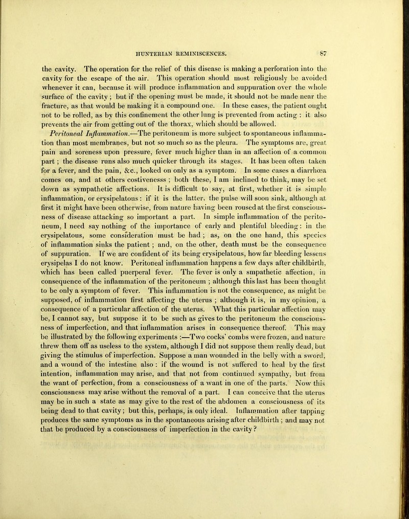 the cavity. The operation for the relief of this disease is making a perforation into the cavity for the escape of the air. This operation should most religiously be avoided whenever it can, because it will produce inflammation and suppuration over the whole surface of the cavity ; but if the opening must be made, it should not be made near the fracture, as that would be making it a compound one. In these cases, the patient ought not to be rolled, as by this confinement the other lung is prevented from acting : it also prevents the air from getting out of the thorax, which should be allowed. Peritoneal Inflammation.—The peritoneum is more subject to spontaneous inflamma- tion than most membranes, but not so much so as the pleura. The symptoms are, great pain and soreness upon pressure, fever much higher than in an affection of a common part ; the disease runs also much quicker through its stages. It has been often taken for a fever, and the pain, &c., looked on only as a symptom. In some cases a diarrhoea comes on, and at others costivenesss ; both these, I am inclined to think, may be set down as sympathetic affections. It is difficult to say, at first, whether it is simple inflammation, or erysipelatous: if it is the latter, the pulse will soon sink, although at first it might have been otherwise, from nature having been roused at the first conscious- ness of disease attacking so important a part. In simple inflammation of the perito- neum, I need say nothing of the importance of early and plentiful bleeding: in the erysipelatous, some consfderation must be had ; as, on the one hand, this species of inflammation sinks the patient ; and, on the other, death must be the consequence of suppuration. If we are confident of its being erysipelatous, how far bleeding lessens erysipelas I do not know. Peritoneal inflammation happens a few days after childbirth, which has been called puerperal fever. The fever is only a smpathetic affection, in consequence of the inflammation of the peritoneum ; although this last has been thought to be only a symptom of fever. This inflammation is not the consequence, as might be supposed, of inflammation first affecting the uterus ; although it is, in my opinion, a consequence of a particular affection of the uterus. What this particular affection may be, I cannot say, but suppose it to be such as gives to the peritoneum the conscious- ness of imperfection, and that inflammation arises in consequence thereof. This may be illustrated by the following experiments :—Two cocks’ combs were frozen, and nature threw them off as useless to the system, although I did not suppose them really dead, but giving the stimulus of imperfection. Suppose a man wounded in the belly with a sword, and a wound of the intestine also : if the wound is not suffered to heal by the first intention, inflammation may arise, and that not from continued sympathy, but from the wrant of perfection, from a consciousness of a want in one of the parts. Now this consciousness may arise without the removal of a part. I can conceive that the uterus may be in such a state as may give to the rest of the abdomen a consciousness of its being dead to that cavity; but this, perhaps, is only ideal. Inflammation after tapping produces the same symptoms as in the spontaneous arising after childbirth ; and may not that be produced by a consciousness of imperfection in the cavity ?