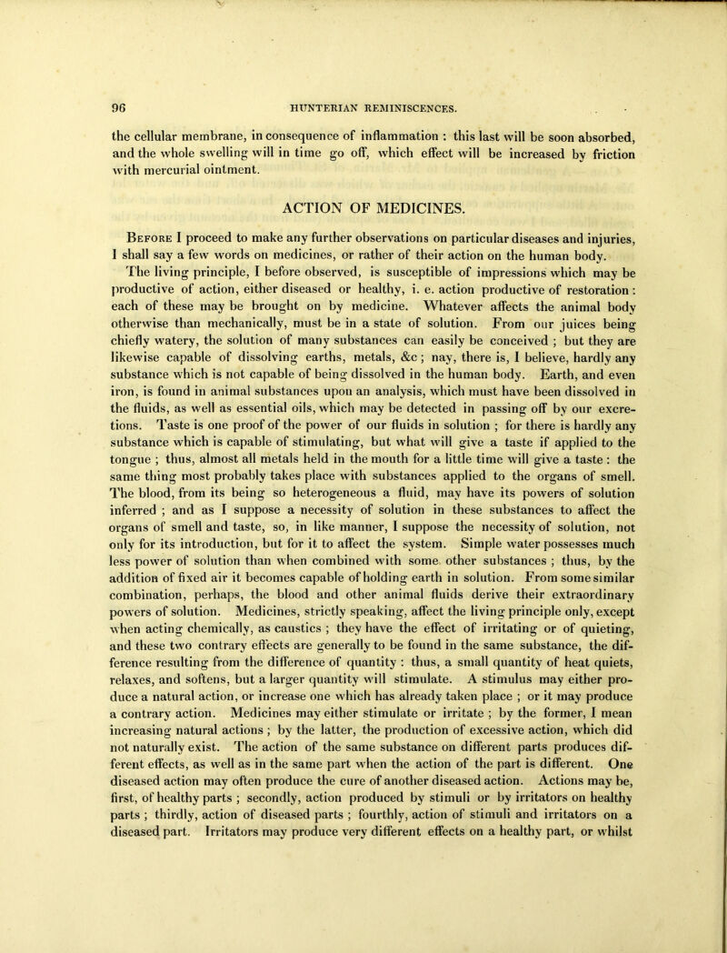 the cellular membrane, Inconsequence of inflammation : this last will be soon absorbed, and the whole swelling will in time go off, which effect will be increased by friction with mercurial ointment. ACTION OF MEDICINES. Before I proceed to make any further observations on particular diseases and injuries, I shall say a few words on medicines, or rather of their action on the human body. The living principle, I before observed, is susceptible of impressions which may be productive of action, either diseased or healthy, i. e. action productive of restoration: each of these may be brought on by medicine. Whatever affects the animal body otherwise than mechanically, must be in a state of solution. From our juices being chiefly watery, the solution of many substances can easily be conceived ; but they are likewise capable of dissolving earths, metals, &c ; nay, there is, I believe, hardly any substance which is not capable of being dissolved in the human body. Earth, and even iron, is found in animal substances upon an analysis, which must have been dissolved in the fluids, as well as essential oils, which may be detected in passing off by our excre- tions. Taste is one proof of the power of our fluids in solution ; for there is hardly any substance which is capable of stimulating, but what will give a taste if applied to the tongue ; thus, almost all metals held in the mouth for a little time will give a taste : the same thing most probably takes place with substances applied to the organs of smell. The blood, from its being so heterogeneous a fluid, may have its powers of solution inferred ; and as I suppose a necessity of solution in these substances to affect the organs of smell and taste, so, in like manner, I suppose the necessity of solution, not only for its introduction, but for it to affect the system. Simple water possesses much less power of solution than when combined with some other substances ; thus, by the addition of fixed air it becomes capable of holding earth in solution. From somesimilar combination, perhaps, the blood and other animal fluids derive their extraordinary powers of solution. Medicines, strictly speaking, affect the living principle only, except when acting chemically, as caustics ; they have the effect of irritating or of quieting, and these two contrary effects are generally to be found in the same substance, the dif- ference resulting from the difference of quantity : thus, a small quantity of heat quiets, relaxes, and softens, but a larger quantity will stimulate. A stimulus may either pro- duce a natural action, or increase one which has already taken place ; or it may produce a contrary action. Medicines may either stimulate or irritate ; by the former, I mean increasing natural actions ; by the latter, the production of excessive action, which did not naturally exist. The action of the same substance on different parts produces dif- ferent effects, as well as in the same part when the action of the part is different. One diseased action may often produce the cure of another diseased action. Actions may be, first, of healthy parts ; secondly, action produced by stimuli or by irritators on healthy parts ; thirdly, action of diseased parts ; fourthly, action of stimuli and irritators on a diseased part. Irritators may produce very different effects on a healthy part, or whilst