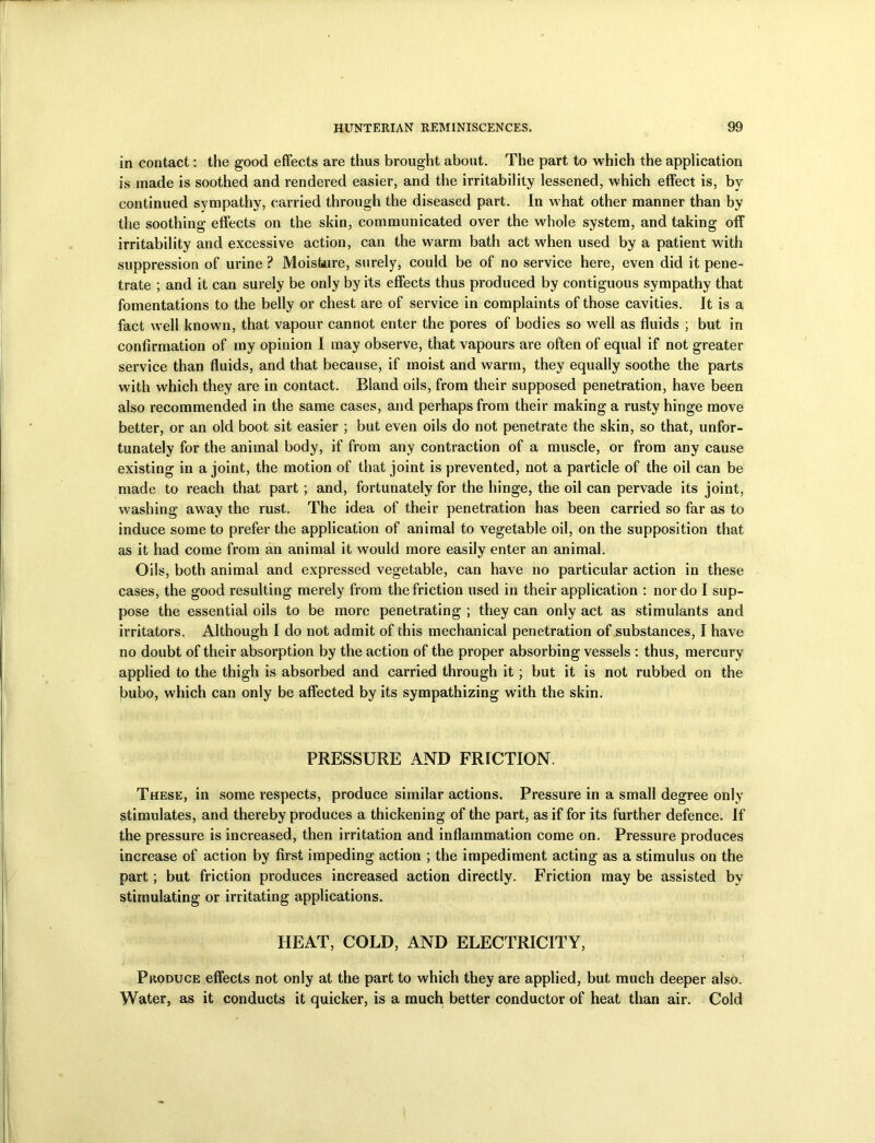 in contact: the good effects are thus brought about. The part to which the application is made is soothed and rendered easier, and the irritability lessened, which effect is, bv continued sympathy, carried through the diseased part. In what other manner than by the soothing effects on the skin, communicated over the whole system, and taking off irritability and excessive action, can the warm bath act when used by a patient with suppression of urine ? Moisture, surely, could be of no service here, even did it pene- trate ; and it can surely be only by its effects thus produced by contiguous sympathy that fomentations to the belly or chest are of service in complaints of those cavities. It is a fact well known, that vapour cannot enter the pores of bodies so well as fluids ; but in confirmation of my opinion I may observe, that vapours are often of equal if not greater service than fluids, and that because, if moist and warm, they equally soothe the parts with which they are in contact. Bland oils, from their supposed penetration, have been also recommended in the same cases, and perhaps from their making a rusty hinge move better, or an old boot sit easier ; but even oils do not penetrate the skin, so that, unfor- tunately for the animal body, if from any contraction of a muscle, or from any cause existing in a joint, the motion of that joint is prevented, not a particle of the oil can be made to reach that part ; and, fortunately for the hinge, the oil can pervade its joint, washing away the rust. The idea of their penetration has been carried so far as to induce some to prefer the application of animal to vegetable oil, on the supposition that as it had come from an animal it would more easily enter an animal. Oils, both animal and expressed vegetable, can have no particular action in these cases, the good resulting merely from the friction used in their application : nor do I sup- pose the essential oils to be more penetrating ; they can only act as stimulants and irritators. Although I do not admit of this mechanical penetration of substances, I have no doubt of their absorption by the action of the proper absorbing vessels : thus, mercury applied to the thigh is absorbed and carried through it; but it is not rubbed on the bubo, which can only be affected by its sympathizing with the skin. PRESSURE AND FRICTION. These, in some respects, produce similar actions. Pressure in a small degree only stimulates, and thereby produces a thickening of the part, as if for its further defence. If the pressure is increased, then irritation and inflammation come on. Pressure produces increase of action by first impeding action ; the impediment acting as a stimulus on the part; but friction produces increased action directly. Friction may be assisted by stimulating or irritating applications. HEAT, COLD, AND ELECTRICITY, Produce effects not only at the part to which they are applied, but much deeper also. Water, as it conducts it quicker, is a much better conductor of heat than air. Cold